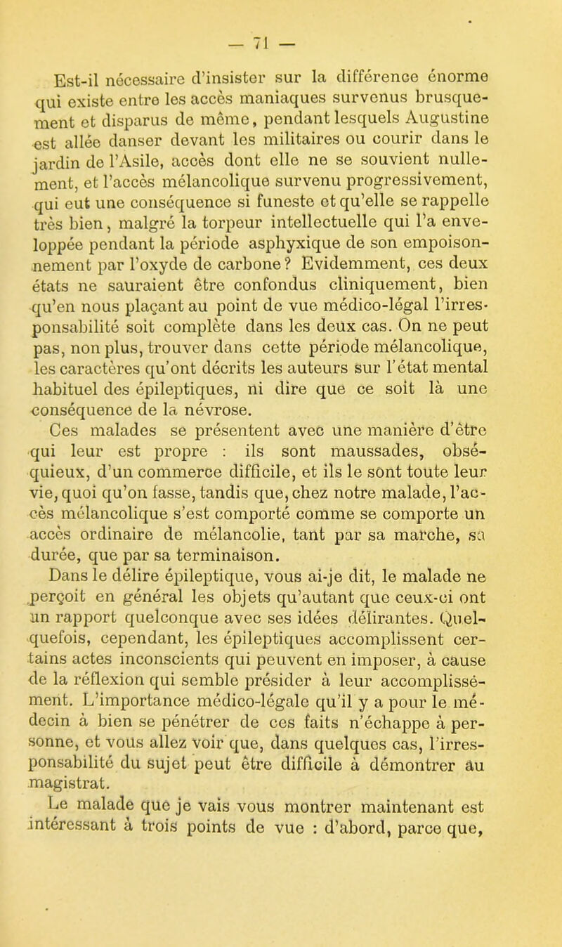 I Est-il nécessaire d’insister sur la différence énorme qui existe entre les accès maniaques survenus brusque- ment et disparus de même, pendant lesquels Augustine est allée danser devant les militaires ou courir dans le jardin de l’Asile, accès dont elle ne se souvient nulle- ment, et l’accès mélancolique survenu progressivement, qui eut une conséquence si funeste et qu’elle se rappelle très bien, malgré la torpeur intellectuelle qui l’a enve- loppée pendant la période asphyxique de son empoison- nement par l’oxyde de carbone ? Evidemment, ces deux états ne sauraient être confondus cliniquement, bien qu’en nous plaçant au point de vue médico-légal l’irres- ponsabilité soit complète dans les deux cas. On ne peut pas, non plus, trouver dans cette période mélancolique, les caractères qu’ont décrits les auteurs sur l’état mental habituel des épileptiques, ni dire que ce soit là une conséquence de la névrose. Ces malades se présentent avec une manière d’être qui leur est propre : ils sont maussades, obsé- quieux, d’un commerce difficile, et ils le sont toute leur vie, quoi qu’on fasse, tandis que, chez notre malade, l’ac- cès mélancolique s’est comporté comme se comporte un accès ordinaire de mélancolie, tant par sa marche, sa durée, que par sa terminaison. Dans le délire épileptique, vous ai-je dit, le malade ne perçoit en général les objets qu’autant que ceux-ci ont un rapport quelconque avec ses idées délirantes. Quel- quefois, cependant, les épileptiques accomplissent cer- tains actes inconscients qui peuvent en imposer, à cause de la réflexion qui semble présider à leur accomplissé- ment. L’importance médico-légale qu’il y a pour le mé- decin à bien se pénétrer de ces faits n’échappe à per- sonne, et vous allez voir que, dans quelques cas, l’irres- ponsabilité du sujet peut être difficile à démontrer âu magistrat. Le malade que je vais vous montrer maintenant est intéressant à trois points de vue : d’abord, parce que,