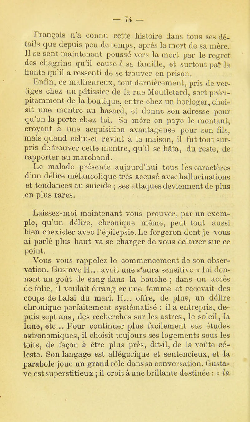 François n’a connu cette histoire dans tous scs dé- tails que depuis peu de temps, après la mort de sa mère. Il se sent maintenant poussé vers la mort par le regret des chagrins qu’il cause à sa famille, et surtout pal* la honte qu’il a ressenti de se trouver en prison. Enfin, ce malheureux, tout dernièrement, pris de ver- tiges chez un pâtissier de la rue Mouffetard, sort préci- pitamment de la boutique, entre chez un horloger, choi- sit une montre au hasard, et donne son adresse pour qu’on la porte chez lui. Sa mère en paye le montant, croyant à une acquisition avantageuse pour son fils, mais quand celui-ci revint à la maison, il fut tout sur- pris de trouver cette montre, qu’il se hâta, du reste, de rapporter au marchand. Le malade présente aujourd’hui tous les caractères d’un délire mélancolique très accusé avec hallucinations et tendances au suicide ; ses attaques deviennent de plus en plus rares. Laissez-moi maintenant vous prouver, par un exem- ple, qu’un délire, chronique même, peut tout aussi bien coexister avec l’épilepsie. Le forgeron dont je vous ai parlé plus haut va se charger de vous éclairer sur ce point. Vous vous rappelez le commencement de son obser- vation. Gustave H... avait une «'aura sensitive » lui don- nant un goût de sang dans la bouche ; dans un accès de folie, il voulait étrangler une femme et recevait des coups de balai du mari. H... offre, de plus, un délire chronique parfaitement systématisé : il a entrepris, de- puis sept ans, des recherches sur les astres, le soleil, la lune, etc... Pour continuer plus facilement ses études astronomiques, il choisit toujours ses logements sous les toits, de façon à être plus près, dit-il, de la voûte cé- leste. Son langage est allégorique et sentencieux, et la parabole joue un grand rôle dans sa conversation. Gusta- ve est superstitieux ; il croit aune brillante destinée : « la