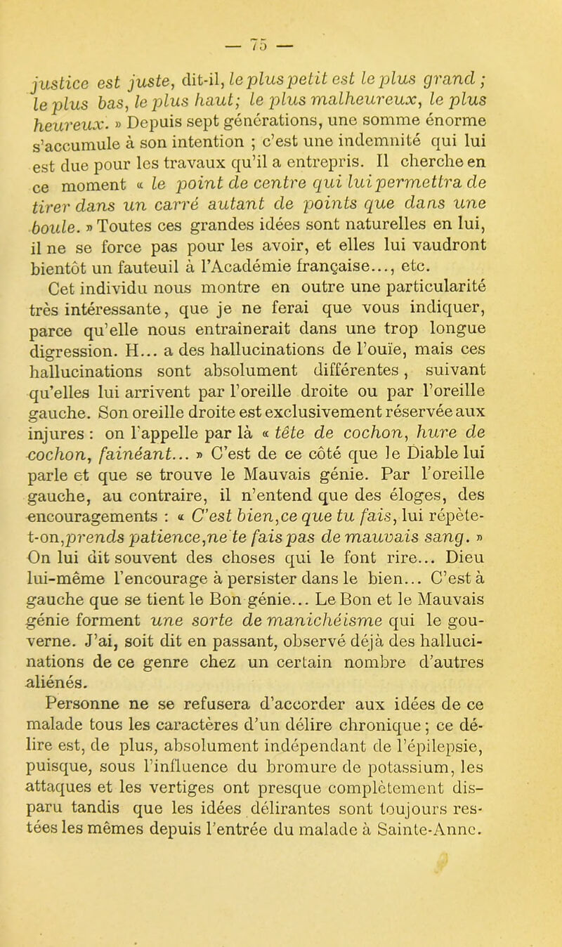 justice est juste, dit-il, le plus petit est le plus grand; le plus bas, le plus haut; le q)lus malheureux, le plus heureux. » Depuis sept générations, une somme énorme s’accumule à son intention ; c’est une indemnité qui lui est due pour les travaux qu’il a entrepris. Il cherche en ce moment « le point de centre qui lui permettra de tirer dans un carré autant de points que dans une boule. » Toutes ces grandes idées sont naturelles en lui, il ne se force pas pour les avoir, et elles lui vaudront bientôt un fauteuil à l’Académie française..., etc. Cet individu nous montre en outre une particularité très intéressante, que je ne ferai que vous indiquer, parce qu’elle nous entraînerait dans une trop longue digression. H... a des hallucinations de l’ouïe, mais ces hallucinations sont absolument différentes, suivant qu’elles lui arrivent par l’oreille droite ou par l’oreille gauche. Son oreille droite est exclusivement réservée aux injures : on l'appelle par là « tête de cochon, hure de cochon, fainéant... » C’est de ce côté que le Diable lui parle et que se trouve le Mauvais génie. Par l'oreille gauche, au contraire, il n’entend que des éloges, des encouragements : « C’est bien,ce que tu fais, lui répète- t-on,prends patience,ne te fais pas de mauvais sang. » On lui dit souvent des choses qui le font rire... Dieu lui-même l’encourage à persister dans le bien... C’est à gauche que se tient le Bon génie... Le Bon et le Mauvais génie forment une sorte de manichéisme qui le gou- verne. J’ai, soit dit en passant, observé déjà des halluci- nations de ce genre chez un certain nombre d’autres aliénés. Personne ne se refusera d’accorder aux idées de ce malade tous les caractères d’un délire chronique ; ce dé- lire est, de plus, absolument indépendant de l’épilepsie, puisque, sous l’influence du bromure de potassium, les attaques et les vertiges ont presque complètement dis- paru tandis que les idées délirantes sont toujours res- tées les mêmes depuis l’entrée du malade à Sainte-Anne.