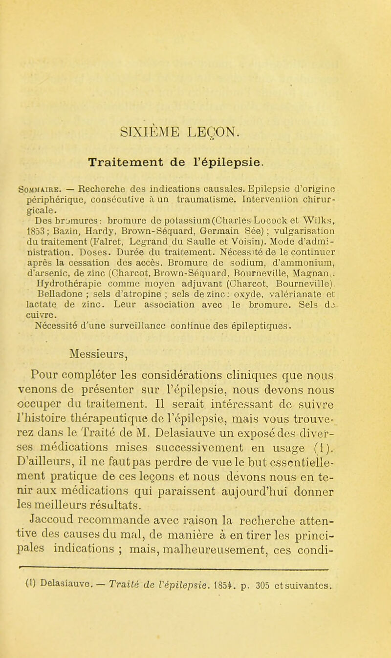 SIXIÈME LEÇON. Traitement de l’épilepsie. Sommaire. — Recherche des indications causales. Epilepsie d’origine périphérique, consécutive à un traumatisme. Intervention chirur- gicale. Des bromures : bromure de potassium(Charles Locock et Wilks, 1853; Bazin, Hardy, Brown-Séquard, Germain Sée) ; vulgarisation du traitement (Falret, Legrand du Saulle et Voisin). Mode d’admi- nistration. Doses. Durée du traitement. Nécessité de le continuer après la cessation des accès. Bromure de sodium, d’ammonium, d’arsenic, de zinc (Charcot, Brown-Séquard, Bourneville, Magnan.. Hydrothérapie comme moyen adjuvant (Charcot, Bourneville). Belladone ; sels d’atropine ; sels de zinc : oxyde, valérianate et lactate de zinc. Leur association avec le bromure. Sels do. cuivre. Nécessité d’une surveillance continue des épileptiques. Messieurs, Pour compléter les considérations cliniques que nous venons de présenter sur l’épilepsie, nous devons nous occuper du traitement. Il serait intéressant de suivre l’histoire thérapeutique de l’épilepsie, mais vous trouve- rez dans le Traité de M. Delasiauve un exposé des diver- ses médications mises successivement en usage (1). D’ailleurs, il ne faut pas perdre de vue le but essentielle- ment pratique de ces leçons et nous devons nous en te- nir aux médications qui paraissent aujourd’hui donner les meilleurs résultats. Jaccoud recommande avec raison la recherche atten- tive des causes du mal, de manière à en tirer les princi- pales indications ; mais, malheureusement, ces condi- (1) Delasiauve. — Traité de l'épilepsie. 1854. p. 305 etsuivantes.