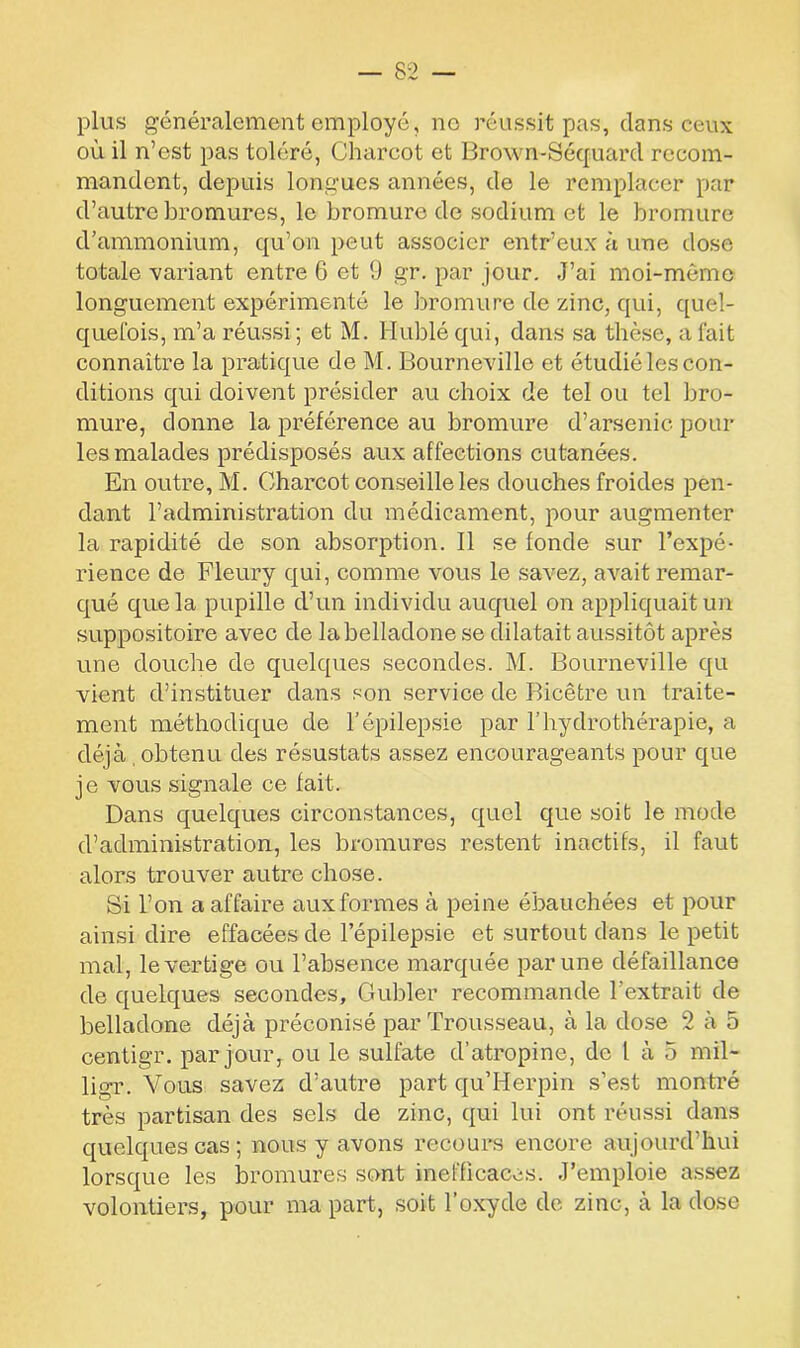 plus généralement employé, no réussit pas, dans ceux où il n’est pas toléré, Charcot et Brown-Séquard recom- mandent, depuis longues années, de le remplacer par d’autre bromures, le bromure de sodium et le bromure d’ammonium, qu’on peut associer entr’eux à une dose totale -variant entre 6 et 9 gr. par jour. J’ai moi-môme longuement expérimenté le bromure de zinc, qui, quel- quefois, m’a réussi ; et M. Hublé qui, dans sa thèse, a fait connaître la pratique de M. Bourneville et étudié les con- ditions qui doivent présider au choix de tel ou tel bro- mure, donne la préférence au bromure d’arsenic pour les malades prédisposés aux affections cutanées. En outre, M. Charcot conseille les douches froides pen- dant l’administration du médicament, pour augmenter la rapidité de son absorption. Il se fonde sur l’expé- rience de Fleury qui, comme vous le savez, avait remar- qué que la pupille d’un individu auquel on appliquait un suppositoire avec de la belladone se dilatait aussitôt après une douche de quelques secondes. M. Bourneville qu vient d’instituer dans son service de Bicêtre un traite- ment méthodique de l’épilepsie par l’hydrothérapie, a déjà obtenu des résustats assez encourageants pour que je vous signale ce fait. Dans quelques circonstances, quel que soit le mode d’administration, les bromures restent inactifs, il faut alors trouver autre chose. Si l’on a affaire aux formes à peine ébauchées et pour ainsi dire effacées de l’épilepsie et surtout dans le petit mal, le vertige ou l’absence marquée par une défaillance de quelques secondes, Cfubler recommande l’extrait de belladone déjà préconisé par Trousseau, à la dose 2 à 5 centigr. par jour, ou le sulfate d’atropine, de l à 5 mil- ligr. Vous savez d’autre part qu’Herpin s’est montré très partisan des sels de zinc, qui lui ont réussi dans quelques cas; nous y avons recours encore aujourd’hui lorsque les bromures sont inefficaces. J’emploie assez volontiers, pour ma part, soit l’oxyde de zinc, à la dose