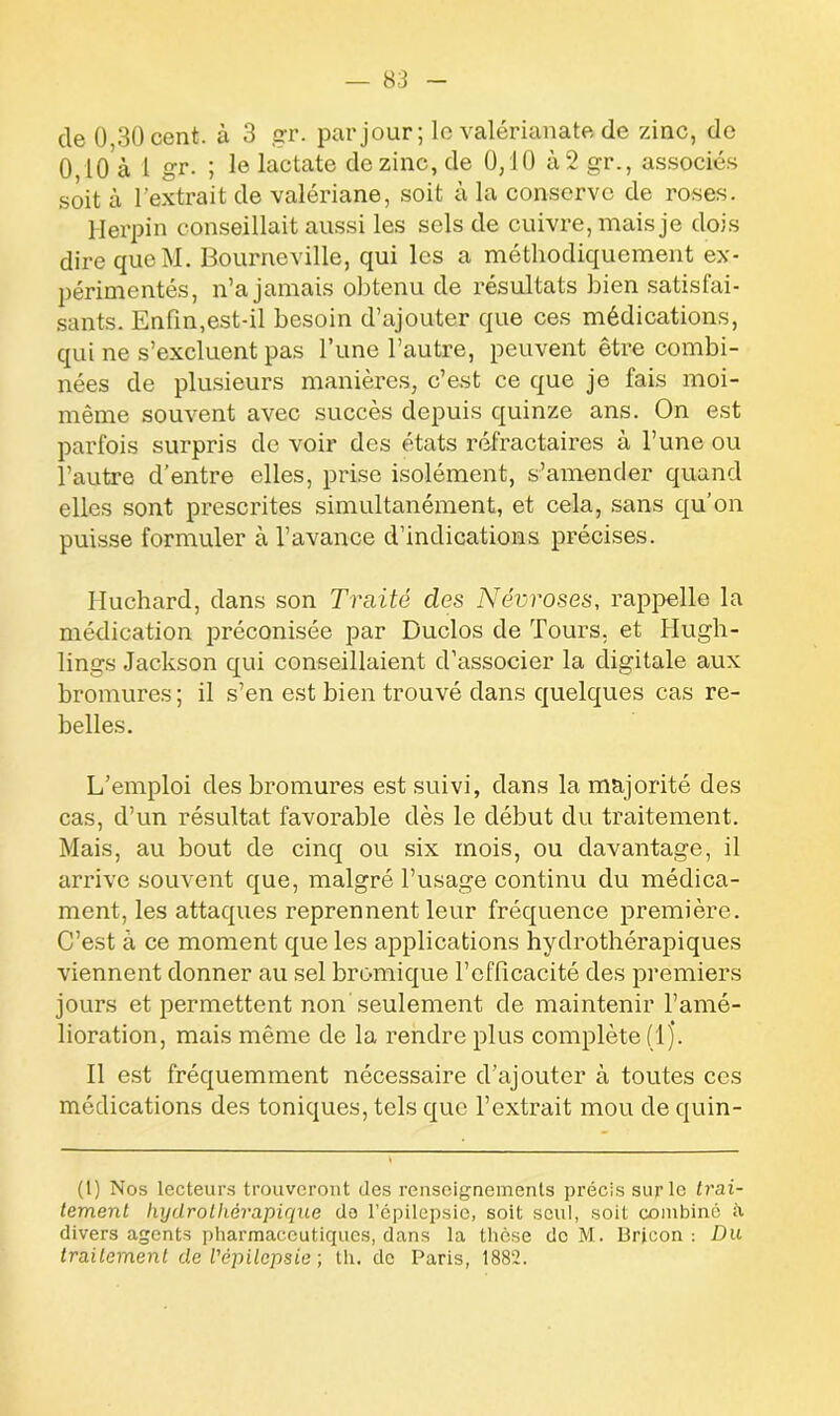 de 0 30 cent, à 3 gr. par jour; le valérianate de zinc, de 0 10 à 1 gr. ; le lactate do zinc, de 0,10 à 2 gr., associés soit à l’extrait de valériane, soit à la conserve de roses. Herpin conseillait aussi les sels de cuivre, mais je dois dire queM. Boumeville, qui les a méthodiquement ex- périmentés, n’a jamais obtenu de résultats bien satisfai- sants. Enfin,est-il besoin d’ajouter que ces médications, qui ne s’excluent pas Tune l’autre, peuvent être combi- nées de plusieurs manières, c’est ce que je fais moi- même souvent avec succès depuis quinze ans. On est parfois surpris de voir des états réfractaires à l’une ou l’autre d’entre elles, prise isolément, s’amender quand elles sont prescrites simultanément, et cela, sans qu’on puisse formuler à l’avance d’indications précises. Huchard, dans son Traité clés Névroses, rappelle la médication préconisée par Duclos de Tours, et Hugh- lings Jackson qui conseillaient d’associer la digitale aux bromures; il s’en est bien trouvé dans quelques cas re- belles. L’emploi des bromures est suivi, dans la majorité des cas, d’un résultat favorable dès le début du traitement. Mais, au bout de cinq ou six mois, ou davantage, il arrive souvent que, malgré l’usage continu du médica- ment, les attaques reprennent leur fréquence première. C’est à ce moment que les applications hydrothérapiques viennent donner au sel bromique l’efficacité des premiers jours et permettent non seulement de maintenir l’amé- lioration, mais même de la rendre plus complète (ij. Il est fréquemment nécessaire d’ajouter à toutes ces médications des toniques, tels que l’extrait mou de quin- (1) Nos lecteurs trouveront des renseignements précis sur le trai- tement hydrothérapique de l’épilepsie, soit seul, soit combiné à divers agents pharmaceutiques, dans la thèse de M. Brjcon : Du traitement de l'épilepsie ; th. de Paris, 1882.