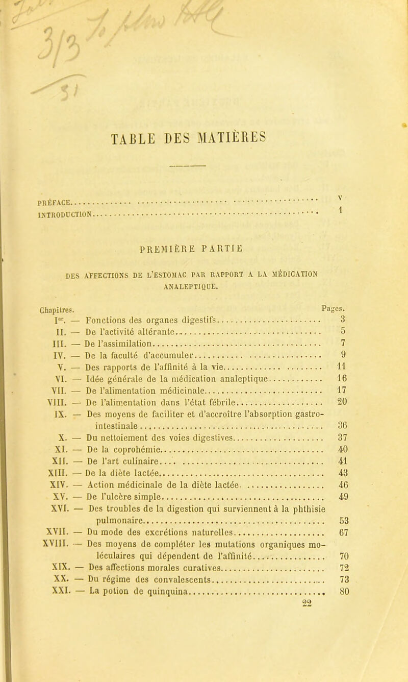 / TABLE DES MATIÈRES PRÉFACE INTRODUCTION PREMIÈRE PARTIE DES AFFECTIONS DE L’ESTOMAC PAR RAPPORT A LA MÉDICATION ANALEPTIQUE. Chapitres. Pages. Ier. — Fonctions des organes digestifs 3 II. — De l’activité altérante 5 III. — De l’assimilation 7 IV. — De la faculté d’accumuler 9 V. — Des rapports de l’affinité à la vie 11 VI. — Idée générale de la médication analeptique 16 VII. — De l’alimentation médicinale 17 VIII. — De l’alimentation dans l’état fébrile 20 IX. — Des moyens de faciliter et d’accroître l’absorption gastro- intestinale 36 X. — Du nettoiement des voies digestives 37 XI. — De la coprohémie 40 XII. — De l’art culinaire... 41 XIII. — De la diète lactée 43 XIV. — Action médicinale de la diète lactée. 46 XV. — De l’ulcère simple 49 XVI. — Des troubles de la digestion qui surviennent à la phthisie pulmonaire 53 XVII. — Du mode des excrétions naturelles 67 XVIII. — Des moyens de compléter les mutations organiques mo- léculaires qui dépendent de l’affinité 70 XIX. — Des affections morales curatives 72 XX. — Du régime des convalescents 73 XXI. — La potion de quinquina 80 99