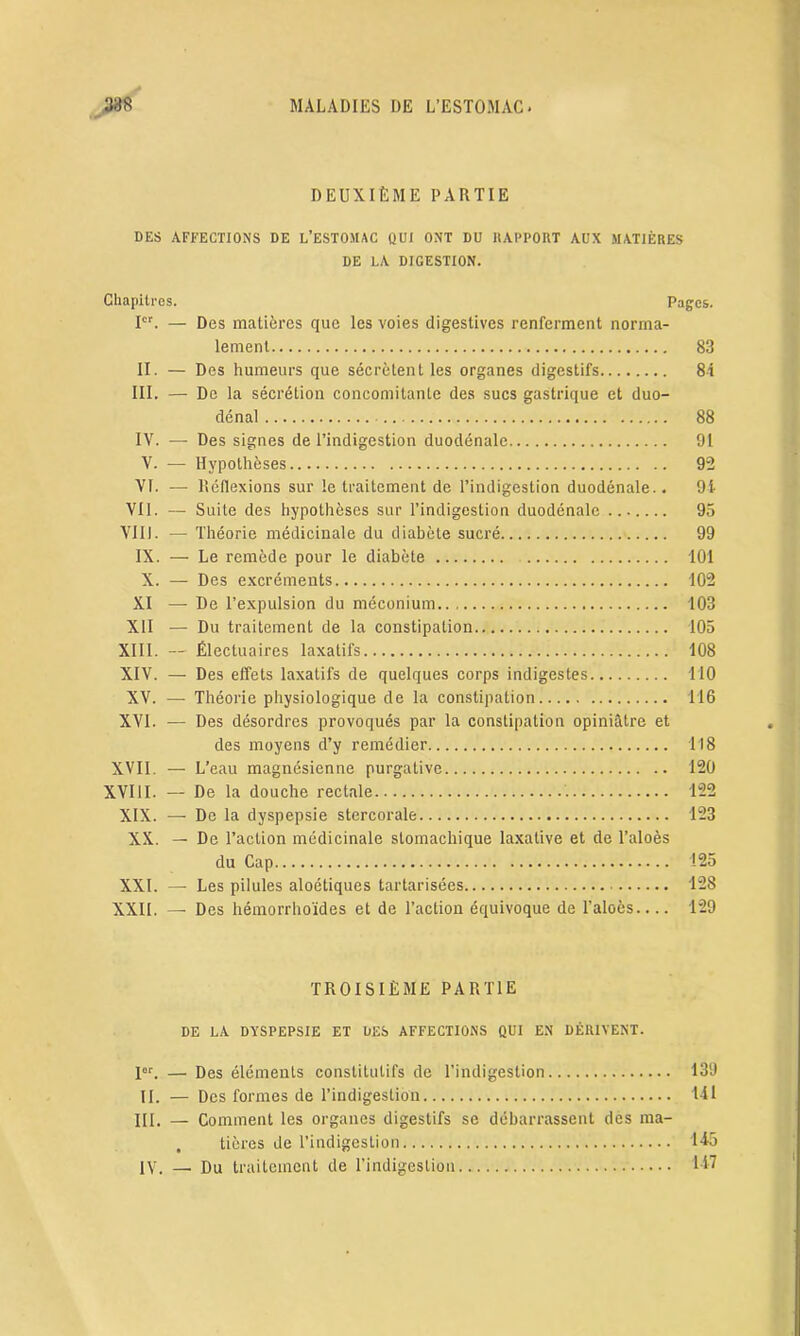 DEUXIÈME PARTIE DES AFFECTIONS DE L’ESTOJIAC QUI ONT DU RAPPORT AUX MATIÈRES DE LA DIGESTION. Chapitres. Pages. Ier. — Des matières que les voies digestives renferment norma- lement 83 II. — Des humeurs que sécrètent les organes digestifs 84 III. — De la sécrétion concomitante des sucs gastrique et duo- dénal 88 IV. — Des signes de l’indigestion duodénale 91 V. — Hypothèses 92 VI. — Réflexions sur le traitement de l’indigestion duodénale.. 91 VII. — Suite des hypothèses sur l’indigestion duodénale 95 YIU. — Théorie médicinale du diabète sucré 99 IX. — Le remède pour le diabète 101 X. — Des excréments 102 XI — De l’expulsion du méconium 103 XII — Du traitement de la constipation 105 XIII. — Électuaires laxatifs 108 XIV. — Des effets laxatifs de quelques corps indigestes 110 XV. — Théorie physiologique de la constipation 116 XVI. — Des désordres provoqués par la constipation opiniâtre et des moyens d’y remédier 418 XVII. — L’eau magnésienne purgative 120 XVIII. — De la douche rectale 122 XIX. — De la dyspepsie stercorale 123 XX. — De l’action médicinale stomachique laxative et de l’aloès du Cap 125 XXI. —- Les pilules aloétiques tartarisées 128 XXII. — Des hémorrhoïdes et de l’action équivoque de l’aloès 129 TROISIÈME PARTIE DE LA DYSPEPSIE ET DES AFFECTIONS QUI EN DÉRIVENT. Ier. — Des éléments constitutifs de l’indigestion 139 II. — Des formes de l’indigestion 141 III. — Comment les organes digestifs se débarrassent des ma- tières de l’indigestion 445 IV. — Du traitement de l’indigestion 447