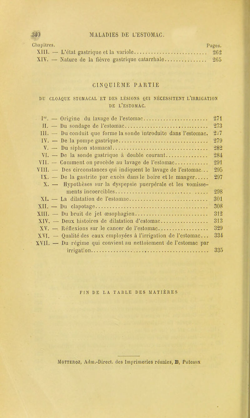 Chapitres. Pages. XIII. — L’état gastrique et la variole 262 XIV. — Nature de la fièvre gastrique catarrhale 265 CINQUIÈME PARTIE I)U CLOAQUE STOMACAL ET DES LÉSIONS QUI NÉCESSITENT L’IRRIGATION DE L’ESTOMAC. Ier. — Origine du lavage de l’estomac 271 II. — Du sondage de l’estomac 273 III. — Du conduit que forme la sonde introduite dans l’estomac. 2/7 IV. — De la pompe gastrique 279 V. — Du siphon stomacal 282 VI. — De la sonde gastrique à double courant 284 VII. — Comment on procède au lavage de l’estomac 291 VIII. — Des circonstances qui indiquent le lavage de l’estomac... 295 IX. — De la gastrite par excès dans le boire et le manger 297 X. — Hypothèses sur la dyspepsie puerpérale et les vomisse- ments incoercibles 298 XI. — La dilatation de l’estomac 301 XII. — Du clapotage 308 XIII. — Du bruit de jet œsophagien 312 XIV. — Deux histoires de dilatation d’estomac 313 XV. —■. Réflexions sur le cancer de l’estomac 329 XVI. — Qualité des eaux employées à l’irrigation de l’estomac... 334 XVII. — Du régime qui convient au nettoiement de l’estomac par irrigation 335 FIN DE LA TABLE DES MATIÈRES Motteroz, Adm.-Direct. des Imprimeries réunies, B, Puteaux