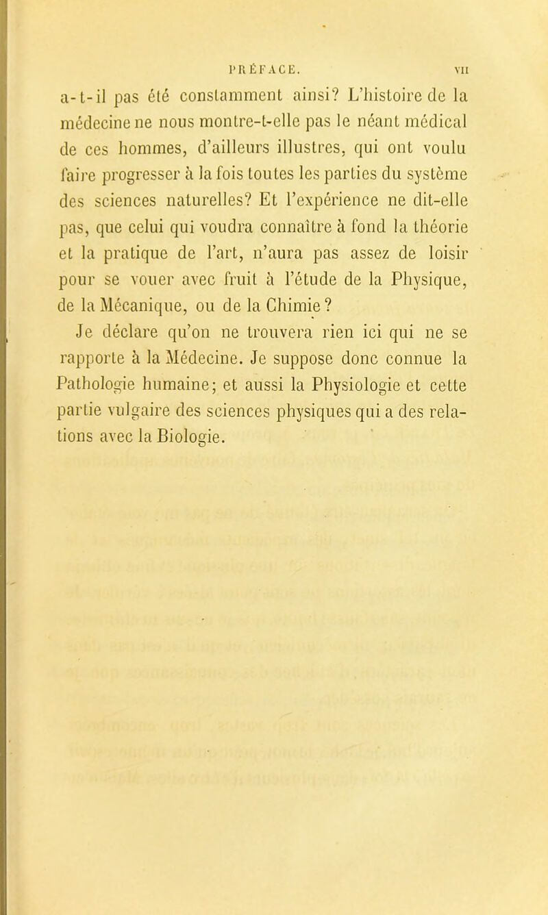 a-t-il pas été constamment ainsi? L’histoire de la médecine ne nous montre-t-elle pas le néant médical de ces hommes, d’ailleurs illustres, qui ont voulu faire progresser à la fois toutes les parties du système des sciences naturelles? Et l’expérience ne dit-elle pas, que celui qui voudra connaître à fond la théorie et la pratique de l’art, n’aura pas assez de loisir pour se vouer avec fruit à l’étude de la Physique, de la Mécanique, ou de la Chimie? Je déclare qu’on ne trouvera rien ici qui ne se rapporte à la Médecine. Je suppose donc connue la Pathologie humaine; et aussi la Physiologie et cette partie vulgaire des sciences physiques qui a des rela- tions avec la Biologie.