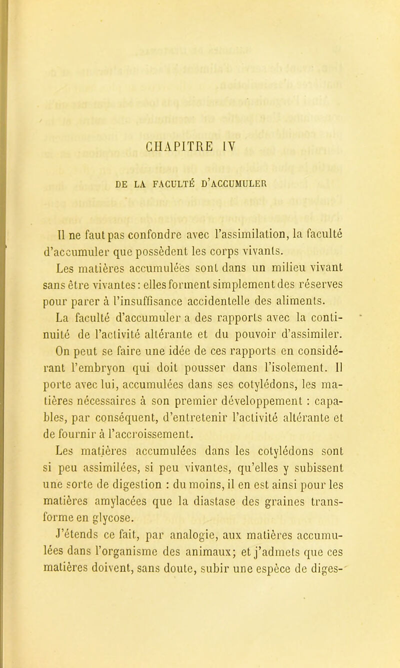 DE LA FACULTÉ D’ACCUMULER Il ne faut pas confondre avec l’assimilation, la faculté d’accumuler que possèdent les corps vivants. Les matières accumulées sont dans un milieu vivant sans être vivantes: elles forment simplement des réserves pour parer à l’insuffisance accidentelle des aliments. La faculté d’accumuler a des rapports avec la conti- nuité de l’activité altérante et du pouvoir d’assimiler. On peut se faire une idée de ces rapports en considé- rant l’embryon qui doit pousser dans l’isolement. 11 porte avec lui, accumulées dans ses cotylédons, les ma- tières nécessaires à son premier développement : capa- bles, par conséquent, d’entretenir l’activité altérante et de fournir à l’accroissement. Les matières accumulées dans les cotylédons sont si peu assimilées, si peu vivantes, qu’elles y subissent une sorte de digestion : du moins, il en est ainsi pour les matières amylacées que la diastase des graines trans- forme en glycose. J’étends ce fait, par analogie, aux matières accumu- lées dans l’organisme des animaux; et j’admets que ces matières doivent, sans doute, subir une espèce de diges-