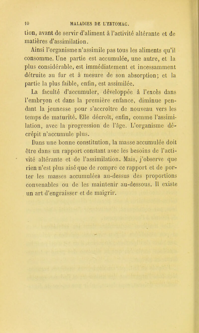 tion. avant de servir d’aliment à l'activité altérante et de matières d’assimilation. Ainsi l’organisme n’assimile pas tous les aliments qu’il consomme. Une partie est accumulée, une autre, et la plus considérable, est immédiatement et incessamment détruite au fur et à mesure de son absorption; et la partie la plus faible, enfin, est assimilée. La faculté d’accumuler, développée à l’excès dans l’embryon et dans la première enfance, diminue pen- dant la jeunesse pour s’accroître de nouveau vers les temps de maturité. Elle décroît, enfin, comme l’assimi- lation, avec la progression de l’âge. L’organisme dé- crépit n’accumule plus. Dans une bonne constitution, la masse accumulée doit être dans un rapport constant avec les besoins de l’acti- vité altérante et de l’assimilation. Mais, j’observe que rien n’est plus aisé que de rompre ce rapport et de por- ter les masses accumulées au-dessus des proportions convenables ou de les maintenir au-dessous. Il existe un art d’engraisser et de maigrir.