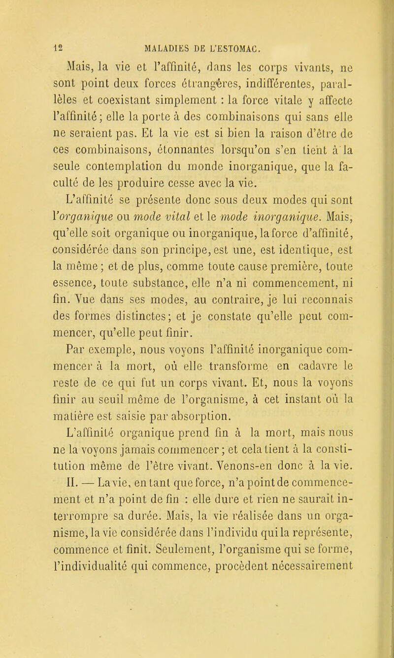 Mais, la vie et l’affinité, flans les corps vivants, ne sont point deux forces étrangères, indifférentes, paral- lèles et coexistant simplement : la force vitale y affecte l’affinité; elle la porte à des combinaisons qui sans elle ne seraient pas. Et la vie est si bien la raison d’être de ces combinaisons, étonnantes lorsqu’on s’en lient à la seule contemplation du monde inorganique, que la fa- culté de les produire cesse avec la vie. L’affinité se présente donc sous deux modes qui sont l'organique ou mode vital et le mode inorganique. Mais, qu’elle soit organique ou inorganique, la force d’affinité, considérée dans son principe, est une, est identique, est la même ; et de plus, comme toute cause première, toute essence, toute substance, elle n’a ni commencement, ni fin. Vue dans ses modes, au contraire, je lui reconnais des formes distinctes; et je constate qu’elle peut com- mencer, qu’elle peut finir. Par exemple, nous voyons l’affinité inorganique com- mencer à la mort, où elle transforme en cadavre le reste de ce qui fut un corps vivant. Et, nous la voyons finir au seuil même de l’organisme, à cet instant où la matière est saisie par absorption. L’affinité organique prend fin à la mort, mais nous ne la voyons jamais commencer ; et cela tient à la consti- tution même de l’être vivant. Venons-en donc à la -vie. IL — La vie, entant que force, n’a point de commence- ment et n’a point de fin : elle dure et rien ne saurait in- terrompre sa durée. Mais, la vie réalisée dans un orga- nisme, la vie considérée dans l’individu qui la représente, commence et finit. Seulement, l’organisme qui se forme, l’individualité qui commence, procèdent nécessairement