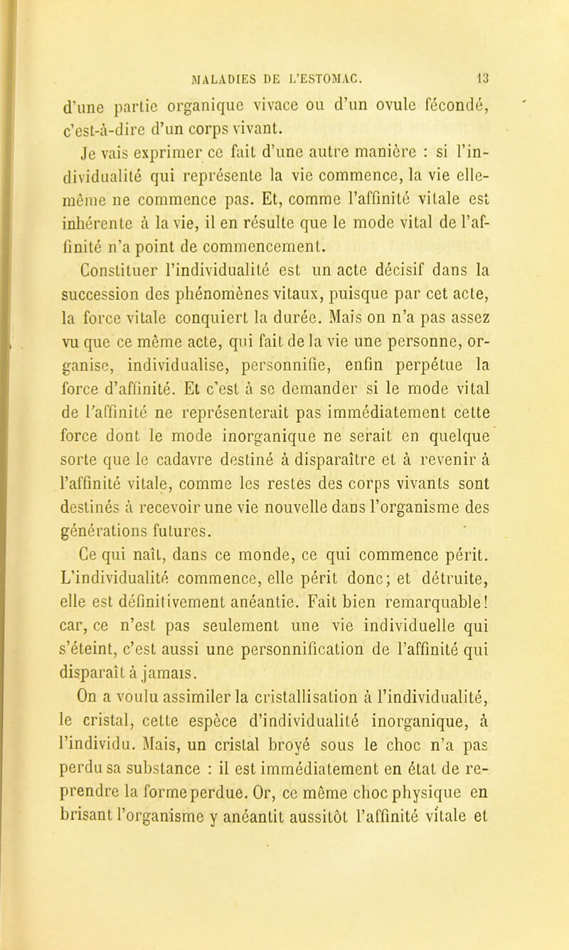 d’une partie organique vivace ou d’un ovule fécondé, c’est-à-dire d’un corps vivant. Je vais exprimer ce fait d’une autre manière : si l’in- dividualité qui représente la vie commence, la vie elle- même ne commence pas. Et, comme l’affinité vitale est inhérente à la vie, il en résulte que le mode vital de l’af- finité n’a point de commencement. Constituer l’individualité est lin acte décisif dans la succession des phénomènes vitaux, puisque par cet acte, la force vitale conquiert la durée. Mais on n’a pas assez vu que ce même acte, qui fait de la vie une personne, or- ganise, individualise, personnifie, enfin perpétue la force d’affinité. Et c’est à se demander si le mode vital de l'affinité ne représenterait pas immédiatement cette force dont le mode inorganique ne serait en quelque sorte que le cadavre destiné à disparaître et à revenir à l’affinité vitale, comme les restes des corps vivants sont destinés à recevoir une vie nouvelle dans l’organisme des générations futures. Ce qui naîL, dans ce monde, ce qui commence périt. L’individualité commence, elle périt donc; et détruite, elle est définitivement anéantie. Fait bien remarquable! car, ce n’est pas seulement une vie individuelle qui s’éteint, c’est aussi une personnification de l’affinité qui disparaît à jamais. On a voulu assimiler la cristallisation à l’individualité, le cristal, cette espèce d’individualité inorganique, à l’individu. Mais, un cristal broyé sous le choc n’a pas perdu sa substance : il est immédiatement en état de re- prendre la forme perdue. Or, ce même choc physique en brisant l’organisme y anéantit aussitôt l’affinité vitale et