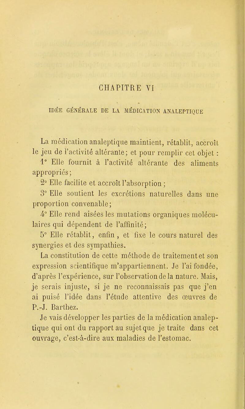 IDEE GÉNÉRALE DE LA MÉDICATION ANALEPTIQUE La médication analeptique maintient, rétablit, accroît le jeu de l’activité altérante; et pour remplir cet objet : 1° Elle fournit à l’activité altérante des aliments appropriés ; 2° Elle facilite et accroît l’absorption ; 3° Elle soutient les excrétions naturelles dans une proportion convenable; 4° Elle rend aisées les mutations organiques molécu- lai res qui dépendent de l’affinité; 5° Elle rétablit, enfin, et fixe le cours naturel des synergies et des sympathies. La constitution de cette méthode de traitement et son expression scientifique m’appartiennent. Je l’ai fondée, d’après l’expérience, sur l’observation de la nature. Mais, je serais injuste, si je ne reconnaissais pas que j’en ai puisé l’idée dans l’étude attentive des œuvres de P.-J. Barthez. Je vais développer les parties de la médication analep- tique qui ont du rapport au sujet que je traite dans cet ouvrage, c’est-à-dire aux maladies de l’estomac.