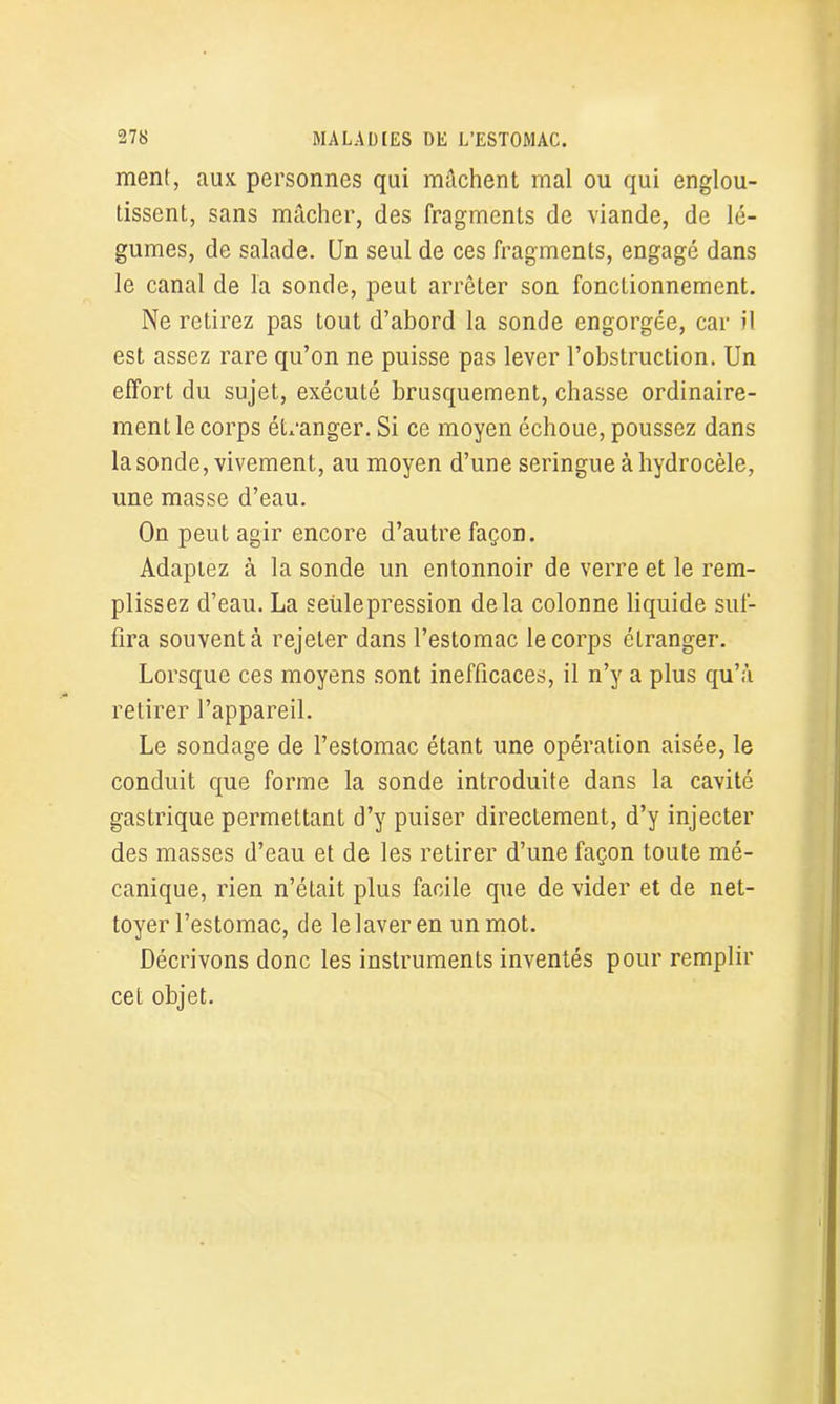 ment, aux personnes qui mâchent mal ou qui englou- tissent, sans mâcher, des fragments de viande, de lé- gumes, de salade. Un seul de ces fragments, engagé dans le canal de la sonde, peut arrêter son fonctionnement. Ne retirez pas tout d’abord la sonde engorgée, car il est assez rare qu’on ne puisse pas lever l’obstruction. Un effort du sujet, exécuté brusquement, chasse ordinaire- ment le corps étranger. Si ce moyen échoue, poussez dans la sonde, vivement, au moyen d’une seringue à hydrocèle, une masse d’eau. On peut agir encore d’autre façon. Adaptez à la sonde un entonnoir de verre et le rem- plissez d’eau. La seülepression delà colonne liquide suf- fira souvent à rejeter dans l’estomac le corps étranger. Lorsque ces moyens sont inefficaces, il n’y a plus qu’à retirer l’appareil. Le sondage de l’estomac étant une opération aisée, le conduit que forme la sonde introduite dans la cavité gastrique permettant d’y puiser directement, d’y injecter des masses d’eau et de les retirer d’une façon toute mé- canique, rien n’était plus facile que de vider et de net- toyer l’estomac, de le laver en un mot. Décrivons donc les instruments inventés pour remplir cet objet.