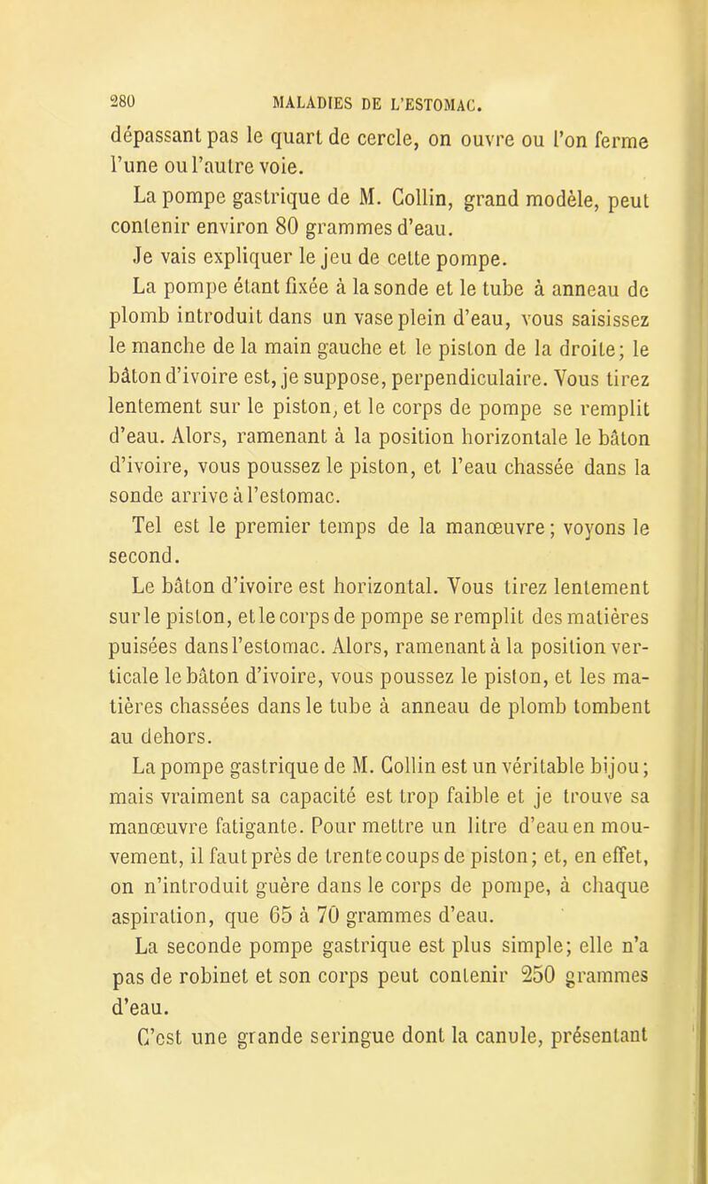 dépassant pas le quart de cercle, on ouvre ou l’on ferme l’une ou l’autre voie. La pompe gastrique de M. Collin, grand modèle, peut contenir environ 80 grammes d’eau. Je vais expliquer le jeu de cette pompe. La pompe étant fixée à la sonde et le tube à anneau de plomb introduit dans un vase plein d’eau, vous saisissez le manche de la main gauche et le piston de la droite; le bâton d’ivoire est, je suppose, perpendiculaire. Vous tirez lentement sur le piston, et le corps de pompe se remplit d’eau. Alors, ramenant à la position horizontale le bâton d’ivoire, vous poussez le piston, et l’eau chassée dans la sonde arrive à l’estomac. Tel est le premier temps de la manœuvre; voyons le second. Le bâton d’ivoire est horizontal. Vous tirez lentement sur le piston, et le corps de pompe se remplit des matières puisées dans l’estomac. Alors, ramenant à la position ver- ticale le bâton d’ivoire, vous poussez le piston, et les ma- tières chassées dans le tube à anneau de plomb tombent au dehors. La pompe gastrique de M. Collin est un véritable bijou ; mais vraiment sa capacité est trop faible et je trouve sa manœuvre fatigante. Pour mettre un litre d’eau en mou- vement, il faut près de trente coups de piston; et, en effet, on n’introduit guère dans le corps de pompe, à chaque aspiration, que 65 à 70 grammes d’eau. La seconde pompe gastrique est plus simple; elle n’a pas de robinet et son corps peut contenir 250 grammes d’eau. C’est une grande seringue dont la canule, présentant