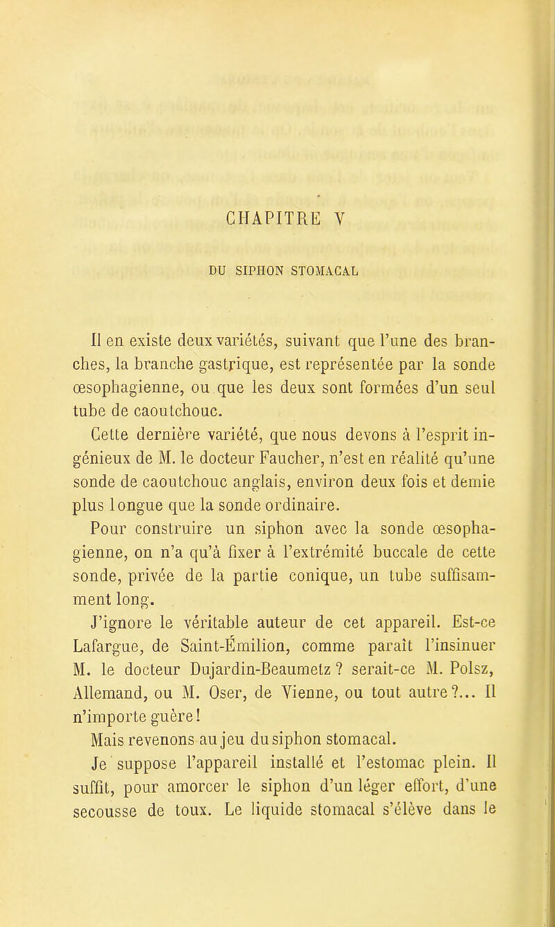 DU SIPHON STOMACAL Il en existe deux variétés, suivant que l’une des bran- ches, la branche gastrique, est représentée par la sonde œsophagienne, ou que les deux sont formées d’un seul tube de caoutchouc. Cette dernière variété, que nous devons à l’esprit in- génieux de M. le docteur Faucher, n’est en réalité qu’une sonde de caoutchouc anglais, environ deux fois et demie plus longue que la sonde ordinaire. Pour construire un siphon avec la sonde œsopha- gienne, on n’a qu’à fixer à l’extrémité buccale de cette sonde, privée de la partie conique, un tube suffisam- ment long. J’ignore le véritable auteur de cet appareil. Est-ce Lafargue, de Saint-Émilion, comme parait l’insinuer M. le docteur Dujardin-Beaumelz ? serait-ce M. Polsz, Allemand, ou M. Oser, de Vienne, ou tout autre?... Il n’importe guère! Mais revenons au jeu du siphon stomacal. Je suppose l’appareil installé et l’estomac plein. Il suffit, pour amorcer le siphon d’un léger effort, d’une secousse de toux. Le liquide stomacal s’élève dans le