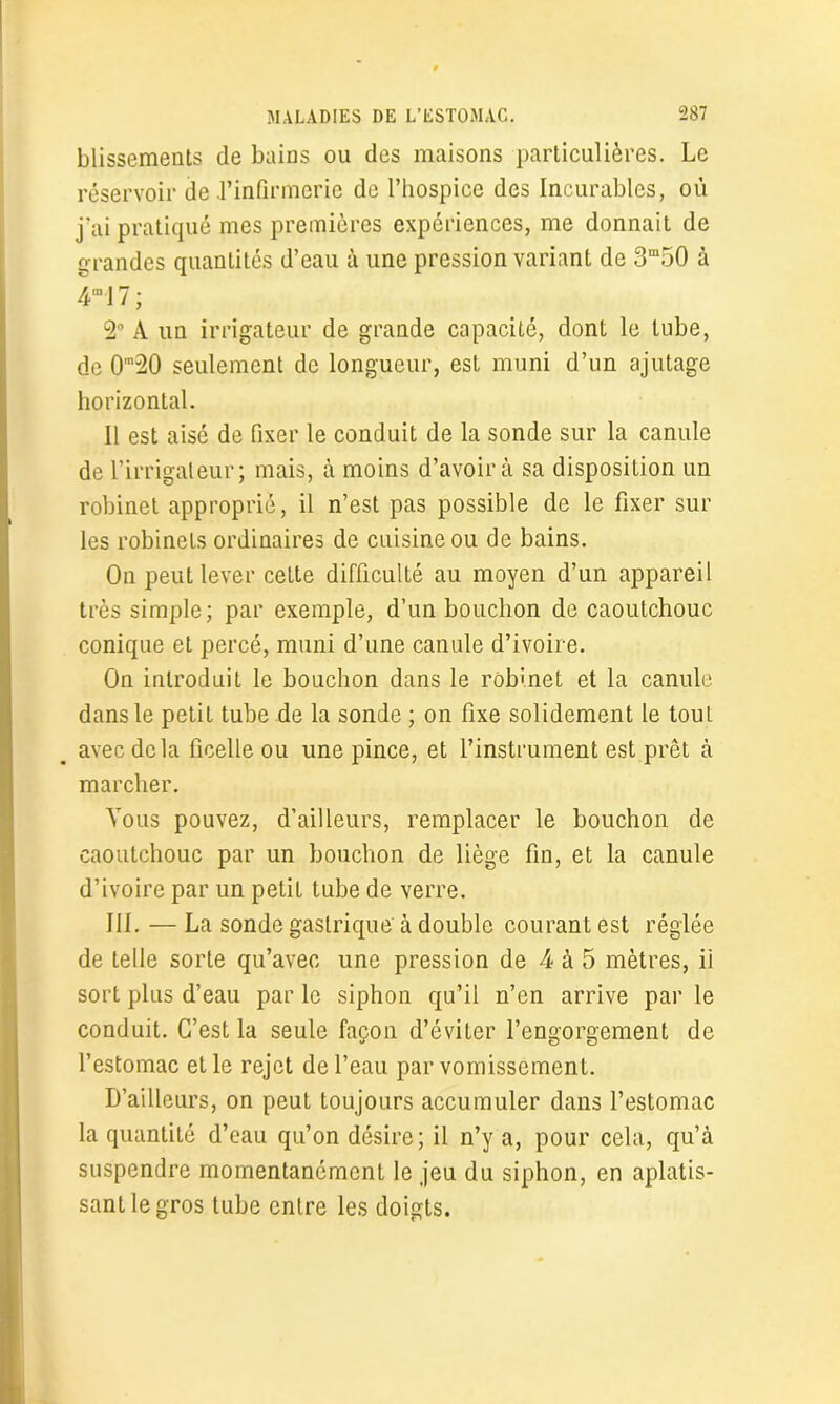 blissements de bains ou des maisons particulières. Le réservoir de .l’infirmerie de l’hospice des Incurables, où j’ai pratiqué mes premières expériences, me donnait de grandes quantités d’eau à une pression variant de 3m50 à 4ml 7 ; 2° A un irrigateur de grande capacité, dont le tube, de 0m20 seulement de longueur, est muni d’un ajutage horizontal. Il est aisé de fixer le conduit de la sonde sur la canule de l’irrigaleur; mais, à moins d’avoir à sa disposition un robinet approprié, il n’est pas possible de le fixer sur les robinets ordinaires de cuisine ou de bains. On peut lever cette difficulté au moyen d’un appareil très simple; par exemple, d’un bouchon de caoutchouc conique et percé, muni d’une canule d’ivoire. On introduit le bouchon dans le robinet et la canule dans le petit tube de la sonde ; on fixe solidement le tout avec delà ficelle ou une pince, et l’instrument est prêt à marcher. Vous pouvez, d’ailleurs, remplacer le bouchon de caoutchouc par un bouchon de liège fin, et la canule d’ivoire par un petit tube de verre. III. — La sonde gastrique à double courant est réglée de telle sorte qu’avec une pression de 4 à 5 mètres, ii sort plus d’eau par le siphon qu’il n’en arrive par le conduit. C’est la seule façon d’éviter l’engorgement de l’estomac et le rejet de l’eau par vomissement. D’ailleurs, on peut toujours accumuler dans l’estomac la quantité d’eau qu’on désire; il n’y a, pour cela, qu’à suspendre momentanément le jeu du siphon, en aplatis- sant le gros tube entre les doigts.