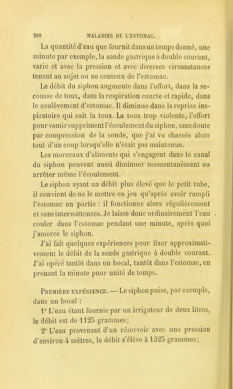 La quantité d’eau que fournit dans un temps donné, une minute par exemple, la sonde gastrique à double courant, varie et avec la pression et avec diverses circonstances tenant au sujet ou au contenu de l’estomac. Le débit du siphon augmente dans l’effort, dans la se- cousse de toux, dans la respiration courte et rapide, dans le soulèvement d’estomac. Il diminue dans la reprise ins- piratoire qui suit la toux. La toux trop violente, l’elîort pourvomirsupprimentl’écoulementdu siphon, sansdoute par compression de la sonde, que j’ai vu chassée alors tout d’un coup lorsqu’elle n’était pas maintenue. Les morceaux d’aliments qui s’engagent dans le canal du siphon peuvent aussi diminuer momentanément ou arrêter même l’écoulement. Le siphon ayant un débit plus élevé que le petit tube, il convient de ne le mettre en jeu qu’après avoir rempli l’estomac en partie : il fonctionne alors régulièrement et sans intermittences. Je laisse donc ordinairement l’eau . couler dans l’estomac pendant une minute, après quoi j’amorce le siphon. J’ai fait quelques expériences pour fixer approximati- vement le débit de la sonde gastrique à double courant. J’ai opéré tantôt dans un bocal, tantôt dans l’estomac, en prenant la minute pour unité de temps. Première expérience. — Le siphon puise, par exemple, dans un bocal : 1° L’eau étant fournie par un irrigateur de deux litres, le débit est de 1125 grammes; 2° L’eau provenant d’un réservoir avec une pression d’environ4 mètres, le débit s’élève à 1325 grammes;