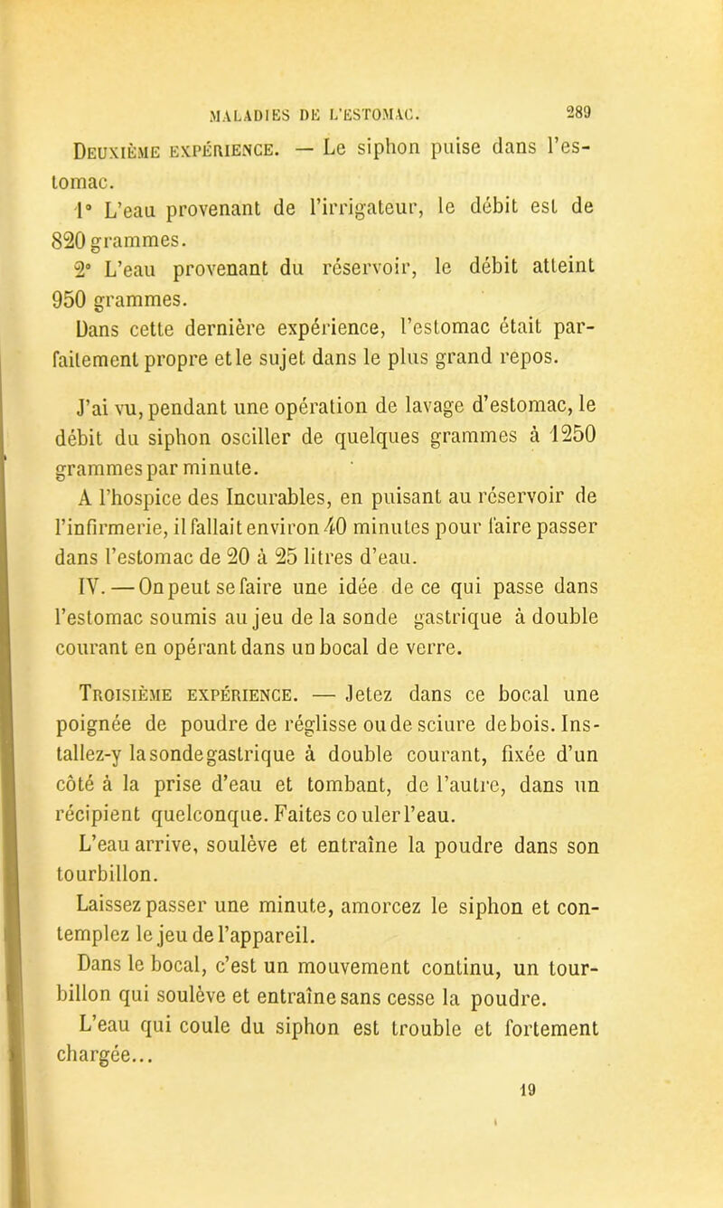 Deuxième expérience. — Le siphon puise dans l’es- tomac. 1° L’eau provenant de l’irrigateur, le débit est de 820 grammes. 2° L’eau provenant du réservoir, le débit atteint 950 grammes. Dans cette dernière expérience, l’estomac était par- faitement propre et le sujet dans le plus grand repos. J’ai vu, pendant une opération de lavage d’estomac, le débit du siphon osciller de quelques grammes à 1250 grammes par minute. A l’hospice des Incurables, en puisant au réservoir de l’infirmerie, il fallait environ 40 minutes pour faire passer dans l’estomac de 20 à 25 litres d’eau. IV.—On peut se faire une idée de ce qui passe dans l’estomac soumis au jeu de la sonde gastrique à double courant en opérant dans un bocal de verre. Troisième expérience. — Jetez dans ce bocal une poignée de poudre de réglisse ou de sciure debois. Ins- tallez-y la sonde gastrique à double courant, fixée d’un côté à la prise d’eau et tombant, de l’autre, dans un récipient quelconque. Faites couler l’eau. L’eau arrive, soulève et entraîne la poudre dans son tourbillon. Laissez passer une minute, amorcez le siphon et con- templez le jeu de l’appareil. Dans le bocal, c’est un mouvement continu, un tour- billon qui soulève et entraîne sans cesse la poudre. L’eau qui coule du siphon est trouble et fortement chargée... 19