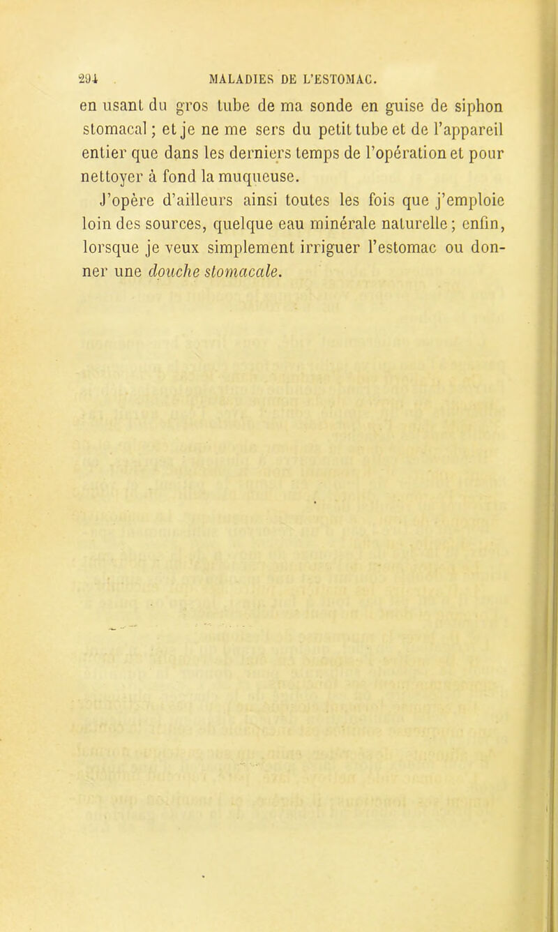 en usant du gros tube de ma sonde en guise de siphon stomacal ; et je ne me sers du petit tube et de l’appareil entier que dans les derniers temps de l’opération et pour nettoyer à fond la muqueuse. J’opère d’ailleurs ainsi toutes les fois que j’emploie loin des sources, quelque eau minérale naturelle; enfin, lorsque je veux simplement irriguer l’estomac ou don- ner une douche stomacale.