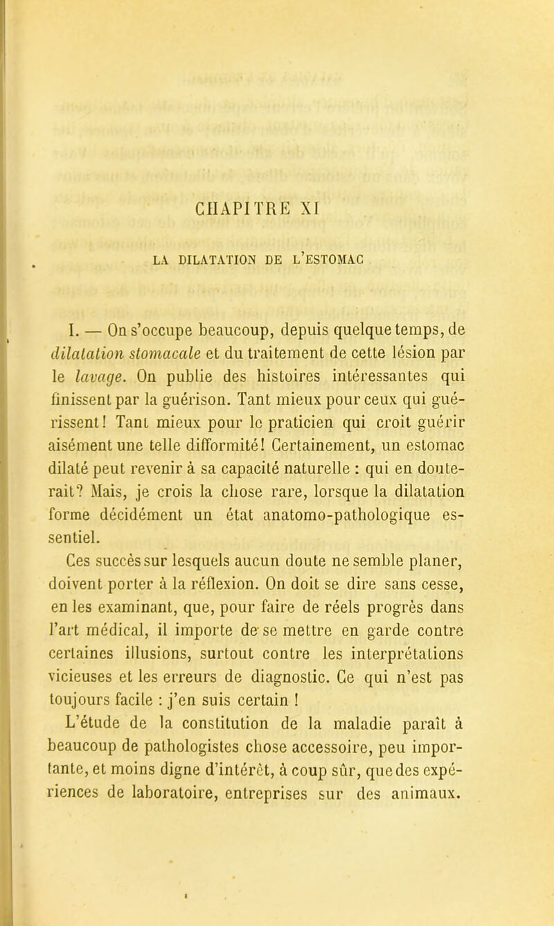 LA DILATATION DE L’ESTOMAC I. — On s’occupe beaucoup, depuis quelque temps, de dilatation stomacale et du traitement de cette lésion par le lavage. On publie des histoires intéressantes qui finissent par la guérison. Tant mieux pour ceux qui gué- rissent! Tant mieux pour le praticien qui croit guérir aisément une telle difformité! Certainement, un estomac dilaté peut revenir à sa capacité naturelle : qui en doute- rait? Mais, je crois la chose rare, lorsque la dilatation forme décidément un état anatomo-pathologique es- sentiel. Ces succès sur lesquels aucun doute ne semble planer, doivent porter à la réflexion. On doit se dire sans cesse, en les examinant, que, pour faire de réels progrès dans l’art médical, il importe de-se mettre en garde contre certaines illusions, surtout contre les interprétations vicieuses et les erreurs de diagnostic. Ce qui n’est pas toujours facile : j’en suis certain ! L’étude de la constitution de la maladie paraît à beaucoup de pathologistes chose accessoire, peu impor- tante, et moins digne d’intérêt, à coup sûr, que des expé- riences de laboratoire, entreprises sur des animaux.