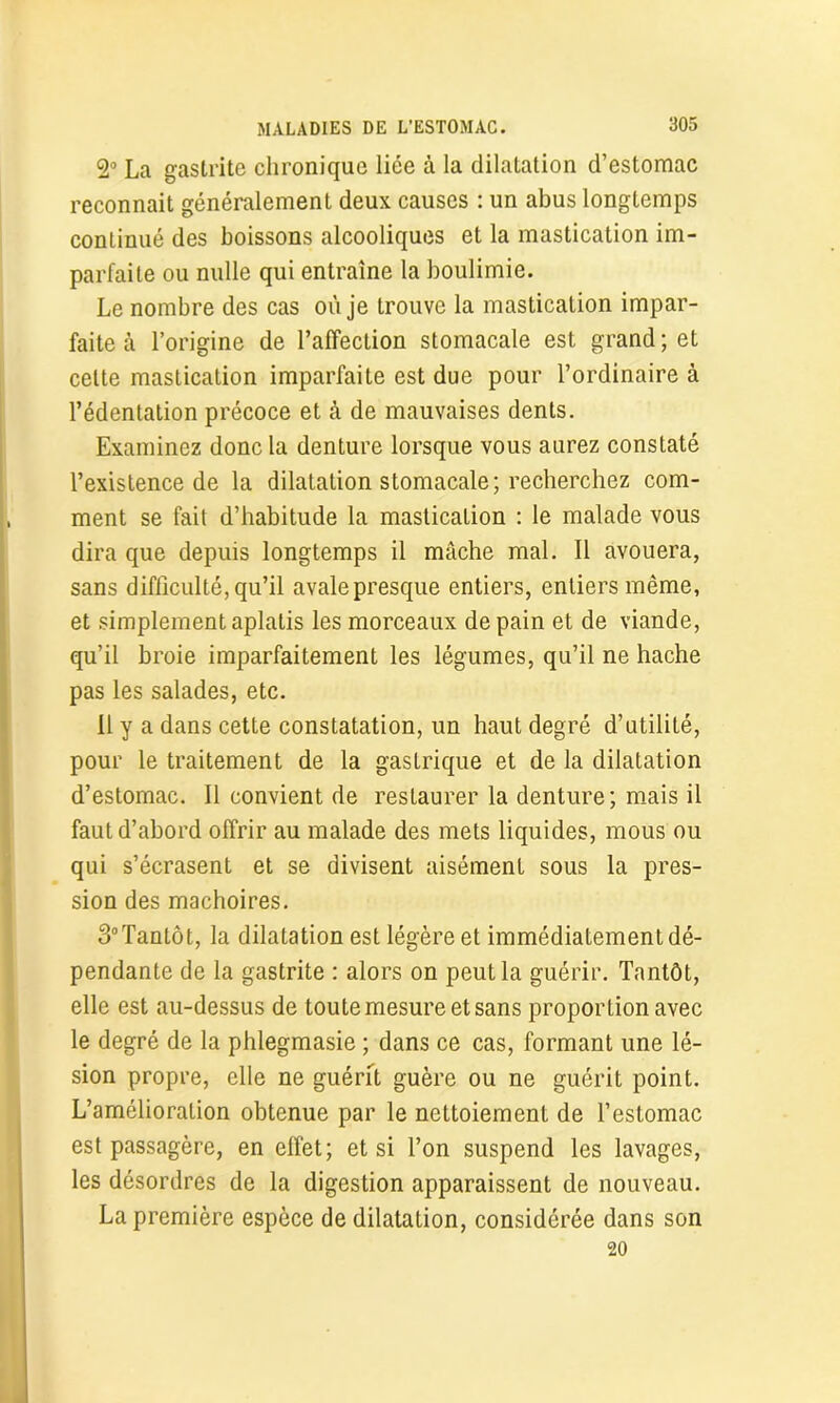 2° La gastrite chronique liée à la dilatation d’estomac reconnaît généralement deux causes : un abus longtemps continué des boissons alcooliques et la mastication im- parfaite ou nulle qui entraîne la boulimie. Le nombre des cas où je trouve la mastication impar- faite à l’origine de l’affection stomacale est grand ; et celte mastication imparfaite est due pour l’ordinaire à l’édentation précoce et à de mauvaises dents. Examinez donc la denture lorsque vous aurez constaté l’existence de la dilatation stomacale; recherchez com- ment se fait d’habitude la mastication : le malade vous dira que depuis longtemps il mâche mal. Il avouera, sans difficulté, qu’il avale presque entiers, entiers même, et simplement aplatis les morceaux de pain et de viande, qu’il broie imparfaitement les légumes, qu’il ne hache pas les salades, etc. Il y a dans cette constatation, un haut degré d’utilité, pour le traitement de la gastrique et de la dilatation d’estomac. Il convient de restaurer la denture; mais il faut d’abord offrir au malade des mets liquides, mous ou qui s’écrasent et se divisent aisément sous la pres- sion des mâchoires. 3°Tantôt, la dilatation est légère et immédiatement dé- pendante de la gastrite : alors on peut la guérir. Tantôt, elle est au-dessus de toute mesure et sans proportion avec le degré de la phlegmasie ; dans ce cas, formant une lé- sion propre, elle ne guérit guère ou ne guérit point. L’amélioration obtenue par le nettoiement de l’estomac est passagère, en effet; et si l’on suspend les lavages, les désordres de la digestion apparaissent de nouveau. La première espèce de dilatation, considérée dans son 20