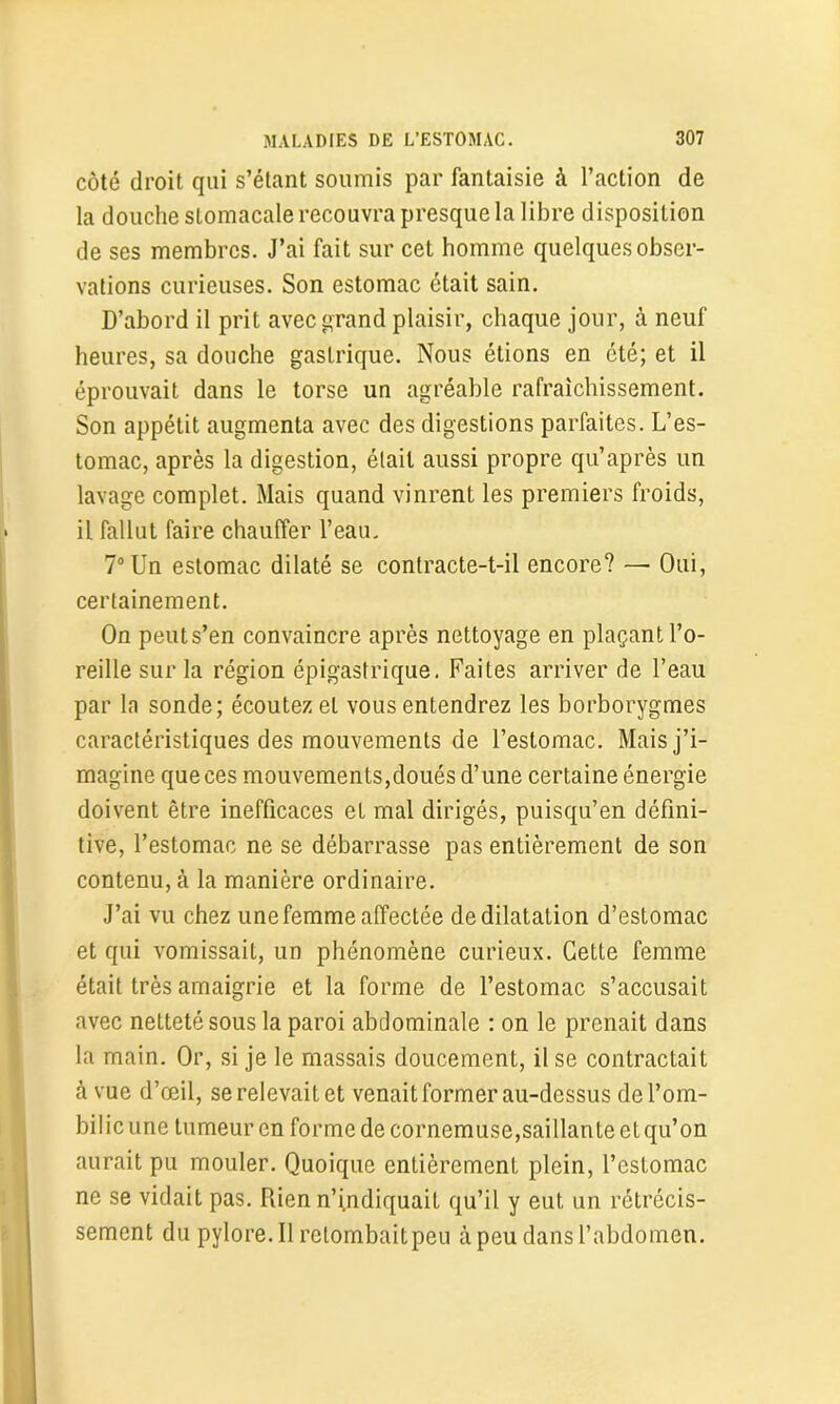 côté droit qui s’étant soumis par fantaisie à l’action de la douche stomacale recouvra presque la libre disposition de ses membres. J’ai fait sur cet homme quelques obser- vations curieuses. Son estomac était sain. D’abord il prit avec grand plaisir, chaque jour, à neuf heures, sa douche gastrique. Nous étions en été; et il éprouvait dans le torse un agréable rafraîchissement. Son appétit augmenta avec des digestions parfaites. L’es- tomac, après la digestion, était aussi propre qu’après un lavage complet. Mais quand vinrent les premiers froids, il fallut faire chauffer l’eau. 7° Un estomac dilaté se contracte-t-il encore? — Oui, certainement. On peuts’en convaincre après nettoyage en plaçant l’o- reille sur la région épigastrique. Faites arriver de l’eau par la sonde; écoutez et vous entendrez les borborygmes caractéristiques des mouvements de l’estomac. Mais j’i- magine que ces mouvements,doués d’une certaine énergie doivent être inefficaces et mal dirigés, puisqu’en défini- tive, l’estomac ne se débarrasse pas entièrement de son contenu, à la manière ordinaire. J’ai vu chez une femme affectée de dilatation d’estomac et qui vomissait, un phénomène curieux. Cette femme était très amaigrie et la forme de l’estomac s’accusait avec netteté sous la paroi abdominale : on le prenait dans la main. Or, si je le massais doucement, il se contractait à vue d’œil, se relevait et venait former au-dessus de l’om- bilic une tumeur en forme de cornemuse,saillante et qu’on aurait pu mouler. Quoique entièrement plein, l’estomac ne se vidait pas. Rien n’indiquait qu’il y eut un rétrécis- sement du pylore. Il retombait peu à peu dans l’abdomen.