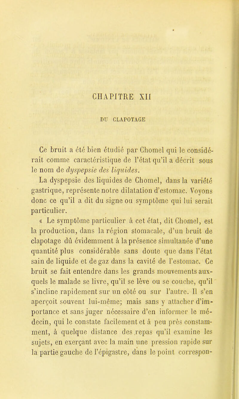 DU CLAPOTAGE Ce bruit a été bien étudié par Chomel qui le considé- rait comme caractéristique de l’état qu’il a décrit sous le nom de dyspepsie des liquides. La dyspepsie des liquides de Chomel, dans la variété gastrique, représente notre dilatation d’estomac. Voyons donc ce qu’il a dit du signe ou symptôme qui lui serait particulier. « Le symptôme particulier à cet état, dit Chomel, est la production, dans la région stomacale, d’un bruit de clapotage dû évidemment à la présence simultanée d’une quantité plus considérable sans doute que dans l’état sain de liquide et de gaz dans la cavité de l’estomac. Ce bruit se fait entendre dans les grands mouvements aux- quels le malade se livre, qu’il se lève ou se couche, qu’il s’incline rapidement sur un côté ou sur l’autre. Il s’en aperçoit souvent lui-même; mais sans y attacher d’im- portance et sans juger nécessaire d’en informer le mé- decin, qui le constate facilement et à peu près constam- ment, à quelque distance des .repas qu’il examine les sujets, en exerçant avec la main une pression rapide sur la partie gauche de l’épigastre, dans le point correspon-