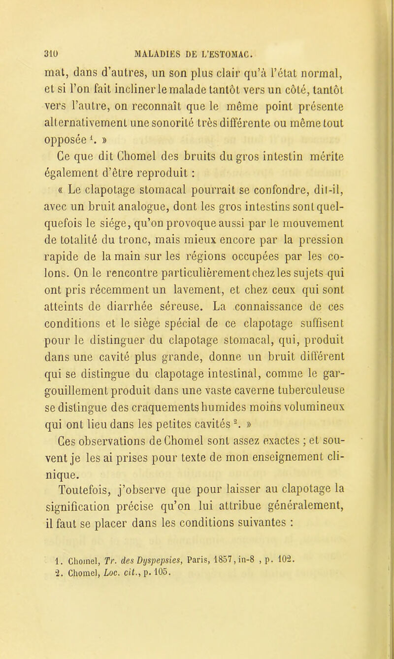 mat, dans d’autres, un son plus clair qu’à l’état normal, et si l’on fait incliner le malade tantôt vers un côté, tantôt vers l’autre, on reconnaît que le même point présente alternativement une sonorité très différente ou même tout opposéei *. » Ce que dit Chomel des bruits du gros intestin mérite également d’être reproduit : « Le clapotage stomacal pourrait se confondre, dil-il, avec un bruit analogue, dont les gros intestins sonL quel- quefois le siège, qu’on provoque aussi par le mouvement de totalité du tronc, mais mieux encore par la pression rapide de la main sur les régions occupées par les co- lons. On le rencontre particulièrement chez les sujets qui ont pris récemment un lavement, et chez ceux qui sont atteints de diarrhée séreuse. La connaissance de ces conditions et le siège spécial de ce clapotage suffisent pour le distinguer du clapotage stomacal, qui, produit dans une cavité plus grande, donne un bruit différent qui se distingue du clapotage intestinal, comme le gar- gouillement produit dans une vaste caverne tuberculeuse se distingue des craquements humides moins volumineux qui ont lieu dans les petites cavités 3. » Ces observations de Chomel sont assez exactes ; et sou- vent je les ai prises pour texte de mon enseignement cli- nique. Toutefois, j’observe que pour laisser au clapotage la significaiion précise qu’on lui attribue généralement, il faut se placer dans les conditions suivantes : 1. Chomel, Tr. clés Dyspepsies, Paris, 1857, in-8 , p. 102. ”2. Chomel, Luc. cit., p. 105.