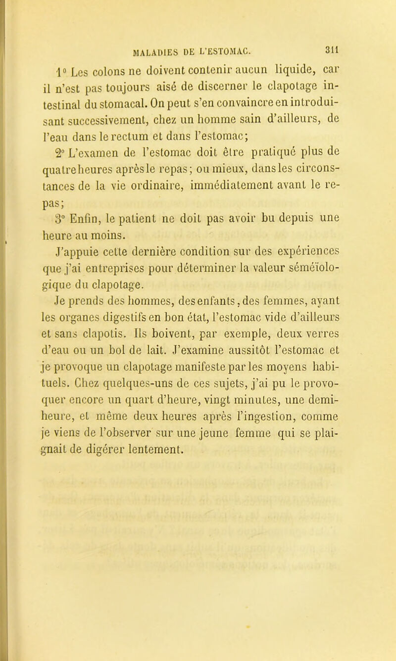 ■1° Les colons ne doivent contenir aucun liquide, car il n’est pas toujours aisé de discerner le clapotage in- testinal du stomacal. On peut s’en convaincre en introdui- sant successivement, chez un homme sain d’ailleurs, de l’eau dans le rectum et dans l’estomac; 2° L’examen de l’estomac doit être pratique plus de quatreheures aprèsle repas; ou mieux, dans les circons- tances de la vie ordinaire, immédiatement avant le re- pas; 3° Enfin, le patient ne doit pas avoir bu depuis une heure au moins. J’appuie cette dernière condition sur des expériences que j’ai entreprises pour déterminer la valeur séméiolo- gique du clapotage. Je prends des hommes, des enfants, des femmes, ayant les organes digestifs en bon état, l’estomac vide d’ailleurs et sans clapotis. Ils boivent, par exemple, deux verres d’eau ou un bol de lait. J’examine aussitôt l’estomac et je provoque un clapotage manifeste parles moyens habi- tuels. Chez quelques-uns de ces sujets, j’ai pu le provo- quer encore un quart d’heure, vingt minutes, une demi- heure, et même deux heures après l’ingestion, comme je viens de l’observer sur une jeune femme qui se plai- gnait de digérer lentement.