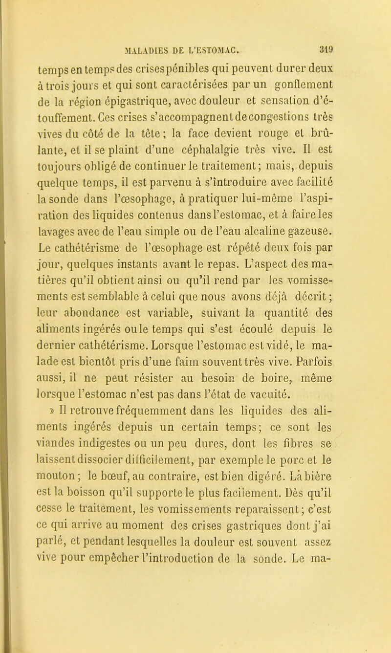 temps en temps des crisespénibles qui peuvent durer deux à trois jours et qui sont caractérisées par un gonflement de la région épigastrique, avec douleur et sensation d’é- touffement. Ces crises s’accompagnentdecongestions très vives du côté de la tête ; la face devient rouge et brû- lante, et il se plaint d’une céphalalgie très vive. Il est toujours obligé de continuer le traitement; mais, depuis quelque temps, il est parvenu à s’introduire avec facilité la sonde dans l’œsophage, à pratiquer lui-même l’aspi- ration des liquides contenus dans l’estomac, et à faire les lavages avec de l’eau simple ou de l’eau alcaline gazeuse. Le cathétérisme de l’œsophage est répété deux fois par jour, quelques instants avant le repas. L’aspect des ma- tières qu’il obtient ainsi ou qu’il rend par les vomisse- ments est semblable à celui que nous avons déjà décrit ; leur abondance est variable, suivant la quantité des aliments ingérés ouïe temps qui s’est écoulé depuis le dernier cathétérisme. Lorsque l’estomac est vidé, le ma- lade est bientôt pris d’une faim souvent très vive. Parfois aussi, il ne peut résister au besoin de boire, même lorsque l’estomac n’est pas dans l’état de vacuité. » Il retrouve fréquemment dans les liquides des ali- ments ingérés depuis un certain temps; ce sont les viandes indigestes ou un peu dures, dont les fibres se laissent dissocier dilficilement, par exemple le porc et le mouton; le bœuf, au contraire, est bien digéré. Làbière est la boisson qu’il supporte le plus facilement. Dès qu’il cesse le traitement, les vomissements reparaissent; c’est ce qui arrive au moment des crises gastriques dont j’ai parlé, et pendant lesquelles la douleur est souvent assez vive pour empêcher l’introduction de la sonde. Le ma-