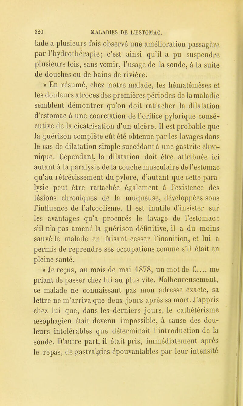 lade a plusieurs fois observé une amélioration passagère par l’hydrothérapie; c’est ainsi qu’il a pu suspendre plusieurs fois, sans vomir, l’usage de la sonde, à la suite de douches ou de bains de rivière. » En résumé, chez notre malade, les hématémèses et les douleurs atroces des premières périodes de la maladie semblent démontrer qu’on doit rattacher la dilatation d’estomac à une coarctation de l’orifice pylorique consé- cutive de la cicatrisation d’un ulcère. Il est probable que la guérison complète eût été obtenue par les lavages dans le cas de dilatation simple succédant à une gastrite chro- nique. Cependant, la dilatation doit être attribuée ici autant à la paralysie de la couche musculaire de l’estomac qu’au rétrécissement du pylore, d’autant que cette para- lysie peut être rattachée également à l’existence des lésions chroniques de la muqueuse, développées sous l’influence de l’alcoolisme. Il est inutile d’insister sur les avantages qu’a procurés le lavage de l’estomac : s’il n’a pas amené la guérison définitive, il a du moins sauvé le malade en faisant cesser l’inanition, et lui a permis de reprendre ses occupations comme s’il était en pleine santé. » Je reçus, au mois de mai 1878, un mot de C.... me priant de passer chez lui au plus vite. Malheureusement, ce malade ne connaissant pas mon adresse exacte, sa lettre ne m’arriva que deux jours après sa mort. J’appris chez lui que, dans les derniers jours, le cathétérisme œsophagien était devenu impossible, à cause des dou- leurs intolérables que déterminait l’introduction de la sonde. D’autre part, il était pris, immédiatement après le repas, de gastralgies épouvantables par leur intensité