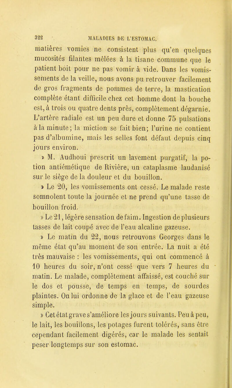 matières vomies ne consistent plus qu’en quelques mucosités filantes mêlées à la tisane commune que le patient boit pour ne pas vomir à vide. Dans les vomis- sements de la veille, nous avons pu retrouver facilement de gros fragments de pommes de terre, la mastication complète étant difficile chez cet homme dont la bouche est, à trois ou quatre dents près, complètement dégarnie. L’artère radiale est un peu dure et donne 75 pulsations à la minute; la miction se fait bien; l’urine ne contient pas d’albumine, mais les selles font défaut depuis cinq jours environ. s M. Audhoui prescrit un lavement purgatif, la po- tion antiémétique de Rivière, un cataplasme laudanisé sur le siège de la douleur et du bouillon. » Le 20, les vomissements ont cessé. Le malade reste somnolent toute la journée et ne prend qu’une tasse de bouillon froid, » Le 21, légère sensation de faim. Ingestion de plusieurs tasses de lait coupé avec de l’eau alcaline gazeuse. » Le matin du 22, nous retrouvons Georges dans le même état qu’au moment de son entrée. La nuit a été très mauvaise : les vomissements, qui ont commencé à 10 heures du soir, n’ont cessé que vers 7 heures du matin. Le malade, complètement affaissé, est couché sur le dos et pousse, de temps en temps, de sourdes plaintes. On lui ordonne de la glace et de l’eau gazeuse simple. » Cet état grave s’améliore les jours suivants. Peuàpeu, le lait, les bouillons, les potages furent tolérés, sans être cependant facilement digérés, car le malade les sentait peser longtemps sur son estomac.