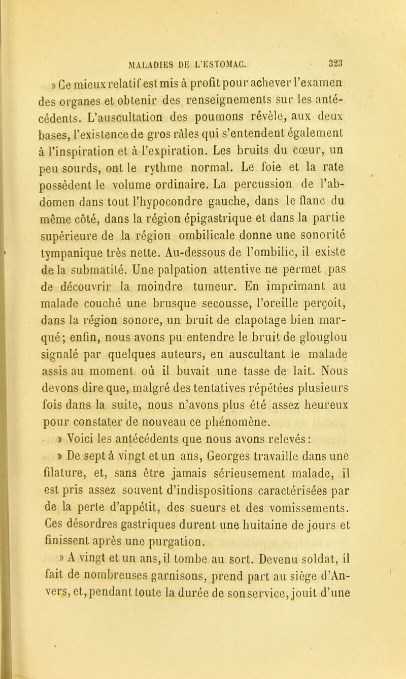 » Ce mieux relatif est mis à profit pour achever l’examen des organes et obtenir des renseignements sur les anté- cédents. L’auscultation des poumons révèle, aux deux bases, l’existence de gros râles qui s’entendent également à l’inspiration et à l’expiration. Les bruits du cœur, un peu sourds, ont le rythme normal. Le foie et la rate possèdent le volume ordinaire. La percussion de l’ab- domen dans tout l’hypocondre gauche, dans le flanc du même côté, dans la région épigastrique et dans la partie supérieure de la région ombilicale donne une sonorité lympanique très nette. Au-dessous de l’ombilic, il existe de la submatilé. Une palpation attentive ne permet pas de découvrir la moindre tumeur. En imprimant au malade couché une brusque secousse, l’oreille perçoit, dans la région sonore, un bruit de clapotage bien mar- qué; enfin, nous avons pu entendre le bruit de glouglou signalé par quelques auteurs, en auscultant le malade assis au moment où il buvait une tasse de lait. Nous devons dire que, malgré des tentatives répétées plusieurs fois dans la suite, nous n’avons plus été assez heureux pour constater de nouveau ce phénomène. b Voici les antécédents que nous avons relevés : » De sept à vingt et un ans, Georges travaille dans une filature, et, sans être jamais sérieusement malade, il est pris assez souvent d’indispositions caractérisées par de la perte d’appélit, des sueurs et des vomissements. Ces désordres gastriques durent une huitaine de jours et finissent après une purgation. b A vingt et un ans, il tombe au sort. Devenu soldat, il fait de nombreuses garnisons, prend part au siège d’An- vers, et, pendant loute la durée de son service, jouit d’une