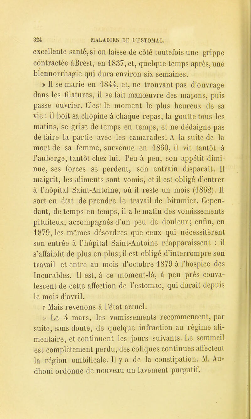 excellente santé, si on laisse de côté toutefois une grippe contractée àBrest, en 1837, et, quelque temps après, une blennorrhagie qui dura environ six semaines. » Il se marie en 1844, et, ne trouvant pas d’ouvrage dans les filatures, il se fait manœuvre des maçons, puis passe ouvrier. C’est le moment le plus heureux de sa vie : il boit sa chopine à chaque repas, la goutte tous les matins, se grise de temps en temps, et ne dédaigne pas de faire la partie avec les camarades. A la suite de la mort de sa femme, survenue en 1860, il vit tantôt à l’auberge, tantôt chez lui. Peu à peu, son appétit dimi- nue, ses forces se perdent, son entrain disparait. Il maigrit, les aliments sont vomis, et il est obligé d’entrer à l’hôpital Saint-Antoine, où il reste un mois (1862). Il sort en état de prendre le travail de bitumier. Cepen- dant, de temps en temps, il a le matin des vomissements pituiteux, accompagnés d’un peu de douleur; enfin, en 1879, les mêmes désordres que ceux qui nécessitèrent son entrée à l’hôpital Saint-Antoine réapparaissent : il s’affaiblit de plus en plus; il est obligé d’interrompre son travail et entre au mois d’octobre 1879 à l’hospice des Incurables. Il est, à ce moment-là, à peu près conva- lescent de cette affection de l’estomac, qui durait depuis le mois d’avril. b Mais revenons à l’état actuel. » Le 4 mars, les vomissements recommencent, par suite, sans doute, de quelque infraction au régime ali- mentaire, et continuent les jours suivants. Le sommeil est complètement perdu, des coliques continues affectent la région ombilicale. Il y a de la constipation. M. Au- dhoui ordonne de nouveau un lavement purgatif.