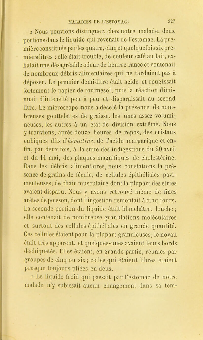 » Nous pouvions distinguer, chez notre malade, deux portions dans le liquide qui revenait de l’estomac. Lapre- mièreconstituée parles quatre,cinqet quelquefois six pre- miers litres : elle était trouble, de couleur café au lait, ex- halait une désagréable odeur de beurre rance et contenait de nombreux débris alimentaires qui ne tardaient pas à déposer. Le premier demi-litre était acide et rougissait fortement le papier de tournesol, puis la réaction dimi- nuait d’intensité peu à peu et disparaissait au second litre. Le microscope nous a décelé la présence de nom- breuses gouttelettes de graisse, les unes assez volumi- neuses, les autres à un état de division extrême. Nous y trouvions, après douze heures de repos, des cristaux cubiques dits d’hématine, de l’acide margarique et en- fin, par deux fois, à la suite des indigestions du 90 avril et du 11 mai, des plaques magnifiques de cholestérine. Dans les débris alimentaires, nous constations la pré- sence de grains de fécule, de cellules épithéliales pavi- menteuses, de chair musculaire dont la plupart des stries avaient disparu. Nous y avons retrouvé même de fines arêtes depoisson, dont l’ingestion remontait à cinq jours. La seconde portion du liquide était blanchâtre, louche; elle contenait de nombreuse granulations moléculaires et surtout des cellules épithéliales en grande quantité. Ces cellules étaient pour la plupart granuleuses, le noyau était très apparent, et quelques-unes avaient leurs bords déchiquetés. Elles étaient, en grande partie, réunies par groupes de cinq ou six; celles qui étaient libres étaient presque toujours pliées en deux. » Le liquide froid qui passait par l’eslomac de notre malade n’y subissait aucun changement dans sa tem-