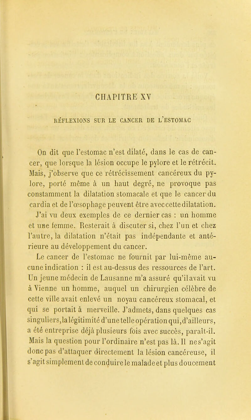 RÉFLEXIONS SUR LE CANCER DE L’ESTOMAC On dit que l’estomac n’est dilaté, dans le cas de can- cer, que lorsque la lésion occupe le pylore et le rétrécit. Mais, j’observe que ce rétrécissement cancéreux du py- lore, porté même à un haut degré, ne provoque pas constamment la dilatation stomacale et que le cancer du cardia et de l’œsophage peuvent être aveccettedilatation. J’ai vu deux exemples de ce dernier cas : un homme et une femme. Resterait à discuter si, chez l’un et chez l’autre, la dilatation n’était pas indépendante et anté- rieure au développement du cancer. Le cancer de l’estomac ne fournit par lui-même au- cune indication : il est au-dessus des ressources de l’art. Un jeune médecin de Lausanne m’a assuré qu’il avait vu à Vienne un homme, auquel un chirurgien célèbre de cette ville avait enlevé un noyau cancéreux sLomacal, et qui se portait à merveille. J’admets, dans quelques cas singuliers,la légitimité d’une telle opération qui, d’ailleurs, a été entreprise déjà plusieurs fois avec succès, paraît-il. Mais la question pour l’ordinaire n’est pas là. Il nes’agit donc pas d’attaquer directement la lésion cancéreuse, il s’agit simplement de conduire le malade et plus doucement