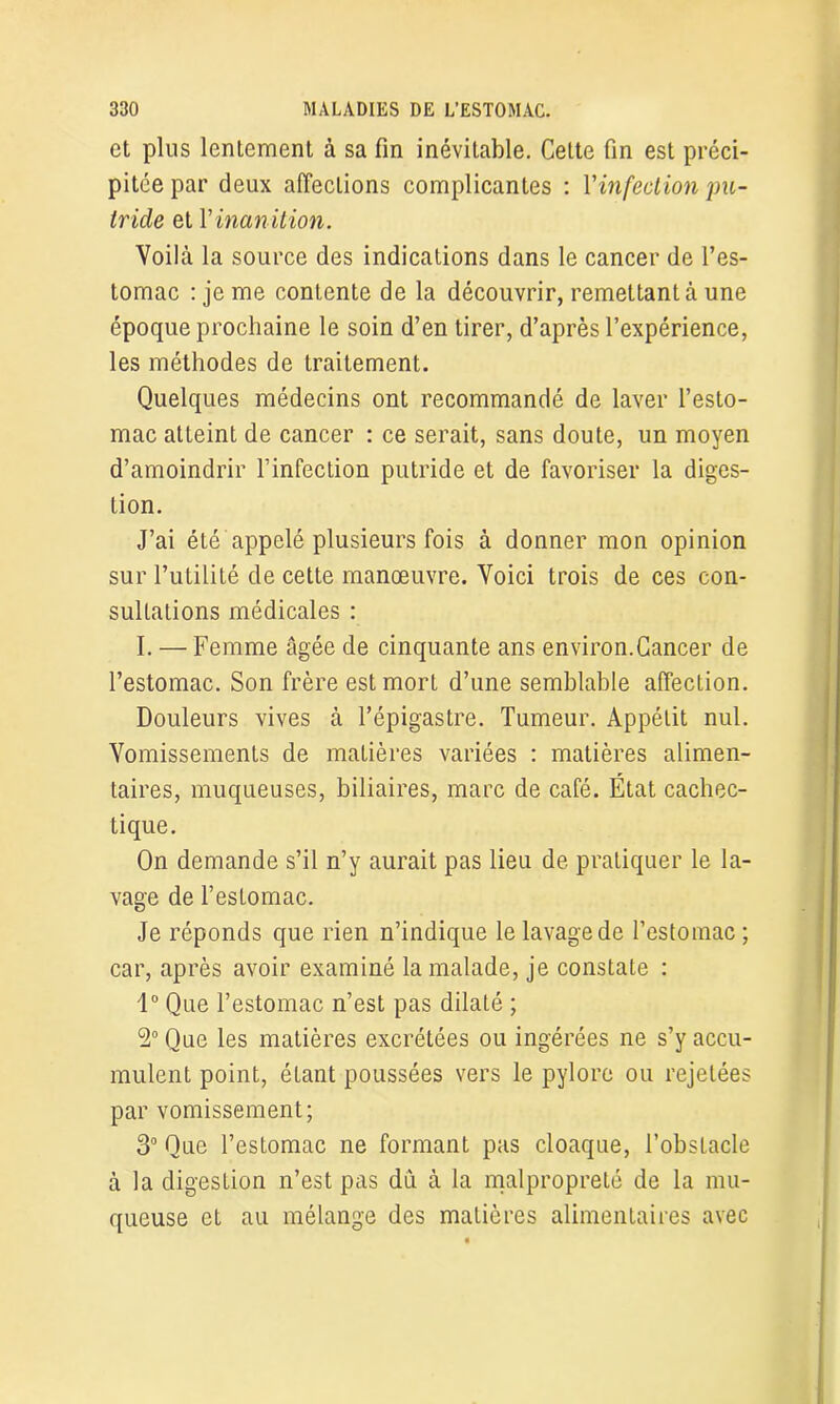 et plus lentement à sa fin inévitable. Cette fin est préci- pitée par deux affections complicantes : Vinfection pu- tride et Y inanition. Voilà la source des indications dans le cancer de l’es- tomac : je me contente de la découvrir, remettant à une époque prochaine le soin d’en tirer, d’après l’expérience, les méthodes de traitement. Quelques médecins ont recommandé de laver l’esto- mac atteint de cancer : ce serait, sans doute, un moyen d’amoindrir l’infection putride et de favoriser la diges- tion. J’ai été appelé plusieurs fois à donner mon opinion sur l’utilité de cette manœuvre. Voici trois de ces con- sultations médicales : I. — Femme âgée de cinquante ans environ.Cancer de l’estomac. Son frère est mort d’une semblable affection. Douleurs vives à l’épigastre. Tumeur. Appétit nul. Vomissements de matières variées : matières alimen- taires, muqueuses, biliaires, marc de café. État cachec- tique. On demande s’il n’y aurait pas lieu de pratiquer le la- vage de l’estomac. Je réponds que rien n’indique le lavage de l’estomac ; car, après avoir examiné la malade, je constate : 1° Que l’estomac n’est pas dilaté ; 9° Que les matières excrétées ou ingérées ne s’y accu- mulent point, étant poussées vers le pylore ou rejetées par vomissement; 3° Que l’estomac ne formant pas cloaque, l’obstacle à la digestion n’est pas dû à la malpropreté de la mu- queuse et au mélange des matières alimentaires avec