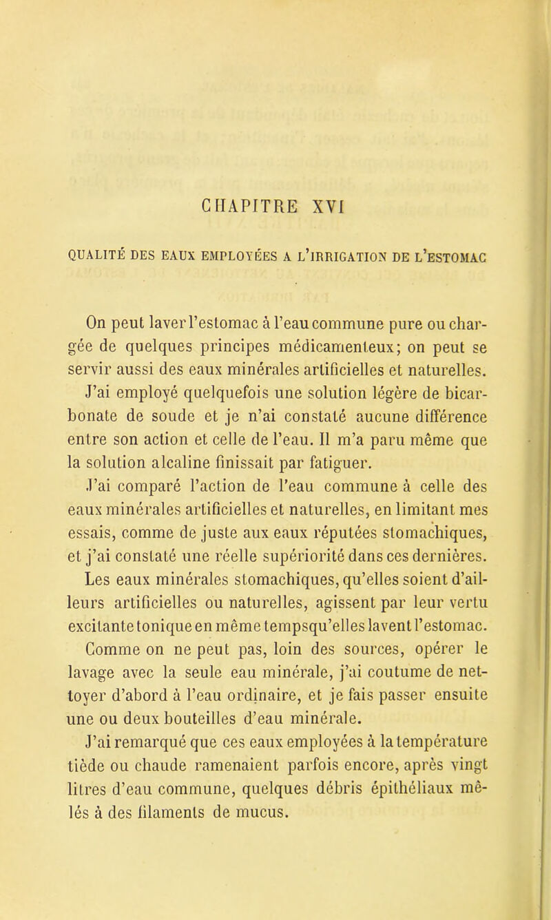 QUALITÉ DES EAUX EMPLOYÉES A L’IRRIGATION DE L’ESTOMAC On peut laver l’estomac à l’eau commune pure ou char- gée de quelques principes médicamenteux; on peut se servir aussi des eaux minérales artificielles et naturelles. J’ai employé quelquefois une solution légère de bicar- bonate de soude et je n’ai constaté aucune différence entre son action et celle de l’eau. Il m’a paru même que la solution alcaline finissait par fatiguer. J’ai comparé l’action de l’eau commune à celle des eaux minérales artificielles et naturelles, en limitant mes essais, comme de juste aux eaux réputées stomachiques, et j’ai constaté une réelle supériorité dans ces dernières. Les eaux minérales stomachiques, qu’elles soient d’ail- leurs artificielles ou naturelles, agissent par leur vertu excitante tonique en même tempsqu’elles lavent l’estomac. Comme on ne peut pas, loin des sources, opérer le lavage avec la seule eau minérale, j’ai coutume de net- toyer d’abord à l’eau ordinaire, et je fais passer ensuite une ou deux bouteilles d’eau minérale. J’ai remarqué que ces eaux employées à la température tiède ou chaude ramenaient parfois encore, après vingt litres d’eau commune, quelques débris épithéliaux mê- lés à des filaments de mucus.