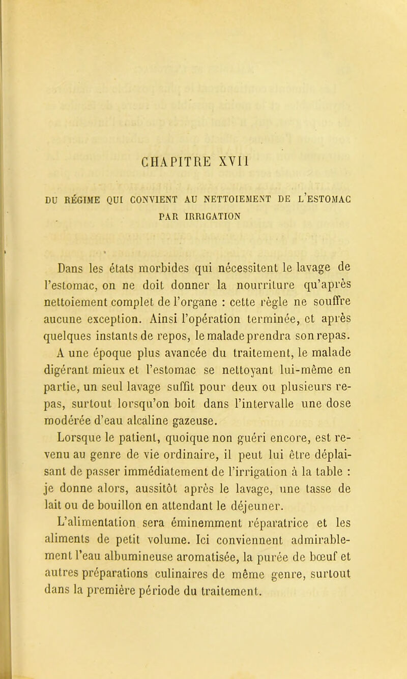 DU RÉGIME QUI CONVIENT AU NETTOIEMENT DE L’ESTOMAC PAR IRRIGATION Dans les états morbides qui nécessitent le lavage de l’estomac, on ne doit donner la nourriture qu’après nettoiement complet de l’organe : cette règle ne souffre aucune exception. Ainsi l’opération terminée, et après quelques instants de repos, le malade prendra son repas. A une époque plus avancée du traitement, le malade digérant mieux et l’estomac se nettoyant lui-même en partie, un seul lavage suffit pour deux ou plusieurs re- pas, surtout lorsqu’on boit dans l’intervalle une dose modérée d’eau alcaline gazeuse. Lorsque le patient, quoique non guéri encore, est re- venu au genre de vie ordinaire, il peut lui être déplai- sant de passer immédiatement de l’irrigation à la table : je donne alors, aussitôt après le lavage, une tasse de lait ou de bouillon en attendant le déjeuner. L’alimentation sera éminemment réparatrice et les aliments de petit volume. Ici conviennent admirable- ment l’eau albumineuse aromatisée, la purée de bœuf et autres préparations culinaires de même genre, surtout dans la première période du traitement.