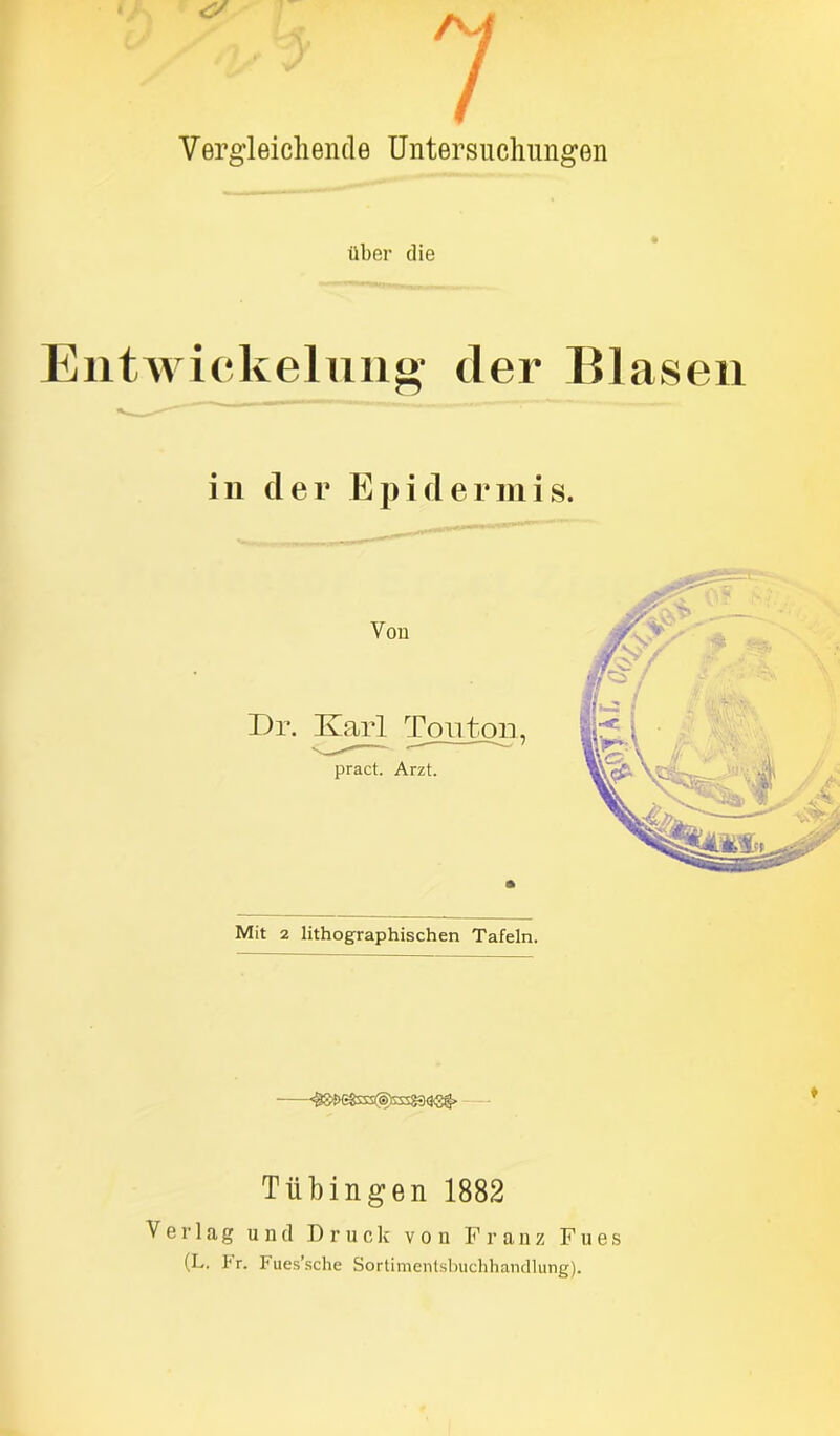 r£i •7 ^ f 7 Vergleichende Untersuchungen über die 11tWickelung- der Blasen in der Epidermis. Mit 2 lithographischen Tafeln. <^<&3s§ta83<ä<sg> Tübingen 1882 Verlag und Druck von Franz Fues (L. 1‘ r. Fues’sche Sortimentsbuchhandlung).