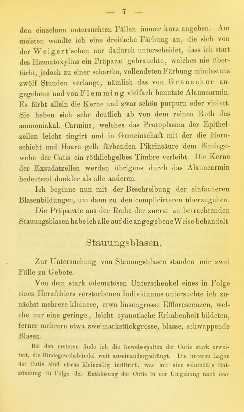 den einzelnen untersuchten Fällen immer kurz angeben. Am meisten wandte ich eine dreifache Färbung an, die sich von der Weigert’schen nur dadurch unterscheidet, dass ich statt des Hasmatoxylins ein Präparat gebrauchte, welches nie über- tärbt, jedoch zu einer scharfen, vollendeten Färbung mindestens zwölf Stunden verlangt, nämlich das von Grenadier an- gegebene und von F1 e m m i n g vielfach benutzte Alauncarmin. Es färbt allein die Kerne und zwar schön purpurn oder violett. Sie heben sich sehr deutlich ab von dem reinen Roth des ammoniakal. Carmins, welches das Protoplasma der Epithel- zellen leicht tingirt und in Gemeinschaft mit der die Horn- schicht und Haare gelb färbenden Pikrinsäure dem Bindege- webe der Cutis ein röthlickgelbes Timbre verleibt. Die Kerne der Exsudatzellen werden übrigens durch das Alauncarmin bedeutend dunkler als alle anderen. Ich beginne nun mit der Beschreibung der einfacheren Blasenbildungen, um dann zu den complicirteren überzugehen. Die Präparate aus der Reihe der zuerst zu betrachtenden Stauungsblasen habe ich alle auf die angegebene Weise behandelt. Stauungsblasen. Zur Untersuchung von Stauungsblasen standen mir zwei Fälle zu Gebote. Von dem stark ödematösen Unterschenkel eines in Folge eines Herzfehlers verstorbenen Individuums untersuchte ich zu- nächst mehrere kleinere, etwa linsengrosse Efflorescenzen, wel- che nur eine geringe, leicht cyanotische Erhabenheit bildeten, ferner mehrere etwa zweimarkstückgrosse, blasse, schwappende Blasen. Bei den ersteren finde ich die Gewebsspalten der Cutis stark erwei- tert, die Bindegewcbsbündel woit auseinandergedrängt. Die unteren Lagen der Cutis sind etwas kleinzellig infiltrirt, was auf eine sekundäre Ent- zündung in Folge der Entblösung der Cutis in der Umgebung nach dem