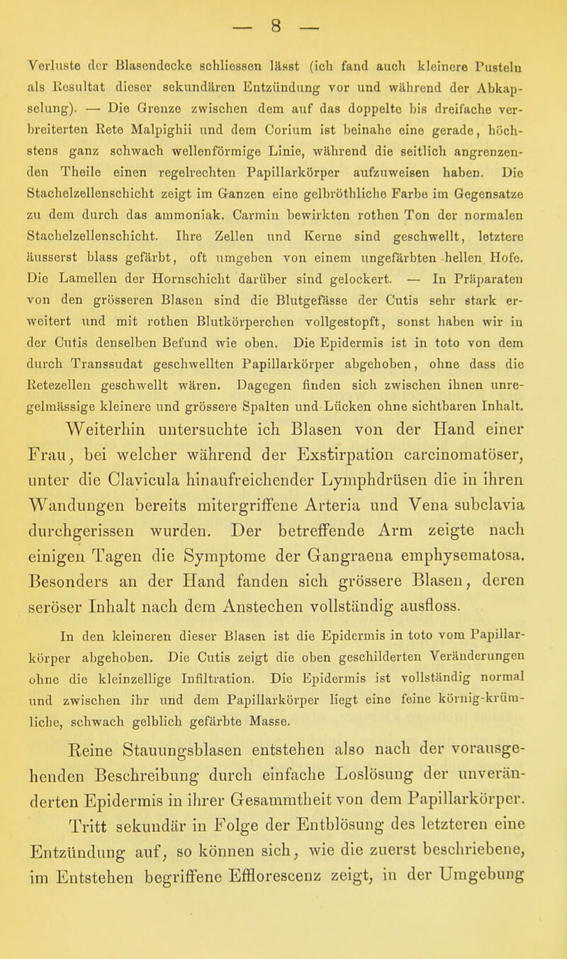 Verluste der Blasendeoke schliossen lässt (icli fand auch kleinere Pusteln als Eosultat dieser sekundären Entzündung vor und während der Abkap- selung). —• Die Grenze zwischen dem auf das doppelte bis dreifache ver- breiterten Rete Malpighii und dem Corium ist beinahe eine gerade, höch- stens ganz schwach wellenförmige Linie, während die seitlich angrenzen- den Theile einen regelrechten Papillarkörper aufzuweisen haben. Die Stachelzellenschicht zeigt im Ganzen eine gelhröthliche Farbe im Gegensätze zu dem durch das ammoniak. Carmin bewirkten rothen Ton der normalen Stachelzellenschicht. Ihre Zellen und Kerne sind geschwellt, letztere äusserst blass gefärbt, oft umgeben von einem ungefärbten hellen Hofe. Die Lamellen der Hornschicht darüber sind gelockert. — In Präparaten von den grösseren Blasen sind die Blutgefässe der Cutis sehr stark er- weitert und mit rothen Blutkörperchen vollgestopft, sonst haben wir in der Cutis denselben Befund wie oben. Die Epidermis ist in toto von dem durch Transsudat geschwellten Papillarkörper abgehoben, ohne dass die Retezellen geschwellt wären. Dagegen finden sich zwischen ihnen unre- gelmässige kleinere und grössere Spalten und Lücken ohne sichtbaren Inhalt. Weiterhin untersuchte ich Blasen von cler Hand einer Frau, bei welcher während der Exstirpation carcinomatöser, unter die Clavicula hinaufreichender Lymphdrüsen die in ihren Wandungen bereits mitergriffene Arteria und Vena subclavia durchgerissen wurden. Der betreffende Arm zeigte nach einigen Tagen die Symptome der Gangraena emphysematosa. Besonders an der Hand fanden sich grössere Blasen, deren seröser Inhalt nach dem Anstechen vollständig ausfloss. In den kleineren dieser Blasen ist die Epidermis in toto vom Papillar- körper abgehoben. Die Cutis zeigt die oben geschilderten Veränderungen ohne die kleinzellige Infiltration. Die Epidermis ist vollständig normal und zwischen ihr und dem Papillarkörper liegt eine feine körnig-krüm- liclie, schwach gelblich gefärbte Masse. Reine Stauungsblasen entstehen also nach der vorausge- henden Beschreibung durch einfache Loslösung der unverän- derten Epidermis in ihrer Gesammtheit von dem Papillarkörper. Tritt sekundär in Folge der Entblösung des letzteren eine Entzündung auf, so können sich, wie die zuerst beschriebene, im Entstehen begriffene Efflorescenz zeigt, in der Umgebung
