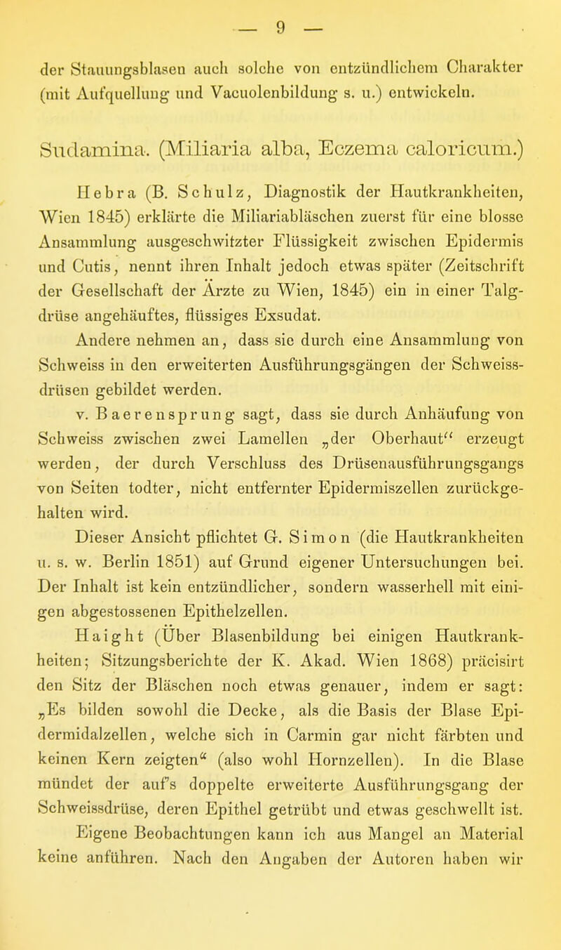 der Stauungsblasen auch solche von entzündlichem Charakter (mit Aufquellung und Vacuolenbildung s. u.) entwickeln. Sudamina. (Miliaria alba, Eczema caloricum.) Hebra (B. Schulz, Diagnostik der Hautkrankheiten, Wien 1845) erklärte die Miliariabläschen zuerst für eine blosse Ansammlung ausgeschwitzter Flüssigkeit zwischen Epidermis und Cutis, nennt ihren Inhalt jedoch etwas später (Zeitschrift der Gesellschaft der Arzte zu Wien, 1845) ein in einer Talg- driise angehäuftes, flüssiges Exsudat. Andere nehmen an, dass sie durch eine Ansammlung von Schweiss in den erweiterten Ausführungsgängen der Schweiss- driisen gebildet werden. v. Baerensprung sagt, dass sie durch Anhäufung von Schweiss zwischen zwei Lamellen „der Oberhaut“ erzeugt werden, der durch Verschluss des Drüsenausführungsgangs von Seiten todter, nicht entfernter Epidermiszellen zurückge- halten wird. Dieser Ansicht pflichtet G. Simon (die Hautkrankheiten u. s. w. Berlin 1851) auf Grund eigener Untersuchungen bei. Der Inhalt ist kein entzündlicher, sondern wasserhell mit eini- gen abgestossenen Epithelzellen. Haight (Über Blasenbildung bei einigen Hautkrank- heiten; Sitzungsberichte der K. Akad. Wien 1868) präcisirt den Sitz der Bläschen noch etwas genauer, indem er sagt: „Es bilden sowohl die Decke, als die Basis der Blase Epi- dermidalzellen, welche sich in Carmin gar nicht färbten und keinen Kern zeigten“ (also wohl Hornzellen). In die Blase mündet der aufs doppelte erweiterte Ausführungsgang der Schweissdrüse, deren Epithel getrübt und etwas geschwellt ist. Eigene Beobachtungen kann ich aus Mangel an Material keine anlühren. Nach den Angaben der Autoren haben wir