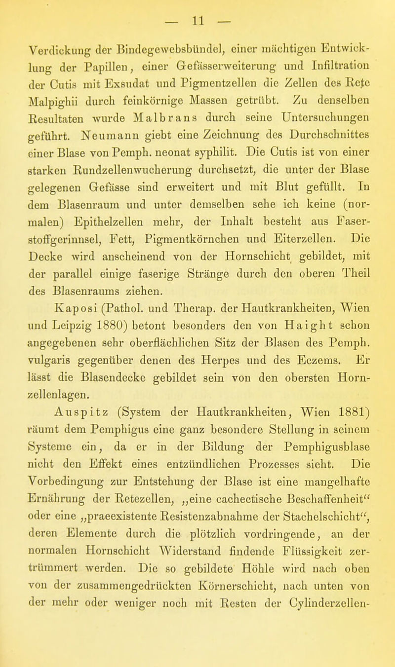 Verdickung der Bindegewebsbündel, einer mächtigen Entwick- lung der Papillen, einer Gefässerweiterung und Infiltration der Cutis mit Exsudat und Pigmentzellen die Zellen des Iicte Malpighii durch feinkörnige Massen getrübt. Zu denselben Resultaten wurde Malbrans durch seine Untersuchungen geführt. Neumann giebt eine Zeichnung des Durchschnittes einer Blase von Pemph. neonat syphilit. Die Cutis ist von einer starken Rundzellenwucherung durchsetzt, die unter der Blase gelegenen Gefässe sind erweitert und mit Blut gefüllt. In dem Blasenraum und unter demselben sehe ich keine (nor- malen) Epithelzellen mehr, der Inhalt besteht aus Faser- stoffgerinnsel, Fett, Pigmentkörnchen und Eiterzellen. Die Decke wird anscheinend von der Hornschicht gebildet, mit der parallel einige faserige Stränge durch den oberen Theil des Blasenraums ziehen. Kaposi (Pathol. und Therap. der Hautkrankheiten, Wien und Leipzig 1880) betont besonders den von Haight schon angegebenen sehr oberflächlichen Sitz der Blasen des Pemph. vulgaris gegenüber denen des Herpes und des Eczems. Er lässt die Blasendecke gebildet sein von den obersten Horn- zellenlagen. Auspitz (System der Hautkrankheiten, Wien 1881) räumt dem Pemphigus eine ganz besondere Stellung in seinem Systeme ein, da er in der Bildung der Pemphigusblase nicht den Effekt eines entzündlichen Prozesses sieht. Die Vorbedingung zur Entstehung der Blase ist eine mangelhafte Ernährung der Retezellen, „eine cachectische Beschaffenheit“ oder eine „praeexistente Resistenzabnahme der Stachelschicht“, deren Elemente durch die plötzlich vordringende, an der normalen Hornschicht Widerstand findende Flüssigkeit zer- trümmert werden. Die so gebildete Höhle wird nach oben von der zusammengedrückten Körnerschicht, nach unten von der mehr oder weniger noch mit Resten der Cylinderzellen-