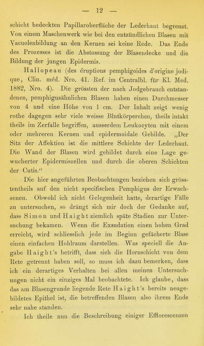 schiebt bedeckten Papillaroberfläche der Lederhaut begrenzt. Von einem Maschenwerk wie bei den entzündlichen Blasen mit Vacuolenbildung an den Kernen sei keine Rede. Das Ende des Prozesses ist die Abstossung der Blasendecke und die Bildung der jungen Epidermis. Hallopeau (des druptions pemphigoides d’origine jodi- que, Clin. mdd. Nro. 41. Ref. im Centralbl. für Kl. Med. 1882, Nro. 4). Die grössten der nach Jodgebrauch entstan- denen, pemphigusähnlichen Blasen haben einen Durchmesser von 4 und eine Höhe von 1 cm. Der Inhalt zeigt wenig rothe dagegen sehr viele weisse Blutkörperchen, theils intakt theils im Zerfalle begriffen, ausserdem Leukocyten mit einem oder mehreren Kernen und epidermoidale Gebilde. „Der Sitz der Affektion ist die mittlere Schichte der Lederhaut. Die Wand der Blasen wird gebildet durch eine Lage ge- wucherter Epidermiszellen und durch die oberen Schichten der Cutis.“ Die hier angeführten Beobachtungen beziehen sich gröss- tentheils auf den nicht specifischen Pemphigus der Erwach- senen. Obwohl ich nicht Gelegenheit hatte, derartige Fälle zu untersuchen, so drängt sich mir doch der Gedanke auf, dass Simon und Haight ziemlich späte Stadien zur Unter- suchung bekamen. Wenn die Exsudation einen hohen Grad erreicht, wird schliesslich jede im Beginn gefächerte Blase einen einfachen Hohlraum darstellen. Was speciell die An- gabe Haight’s betrifft, dass sich die Hornschicht von dem Rete getrennt haben soll, so muss ich dazu bemerken, dass ich ein derartiges Verhalten bei allen meinen Untersuch- ungen nicht ein einziges Mal beobachtete. Ich glaube, dass das am Blasengrunde liegende Rete H a i g h t ’s bereits neuge- bildetes Epithel ist, die betreffenden Blasen also ihrem Ende sehr nahe standen. Ich theile nun die Beschreibung einiger Efflorescenzen