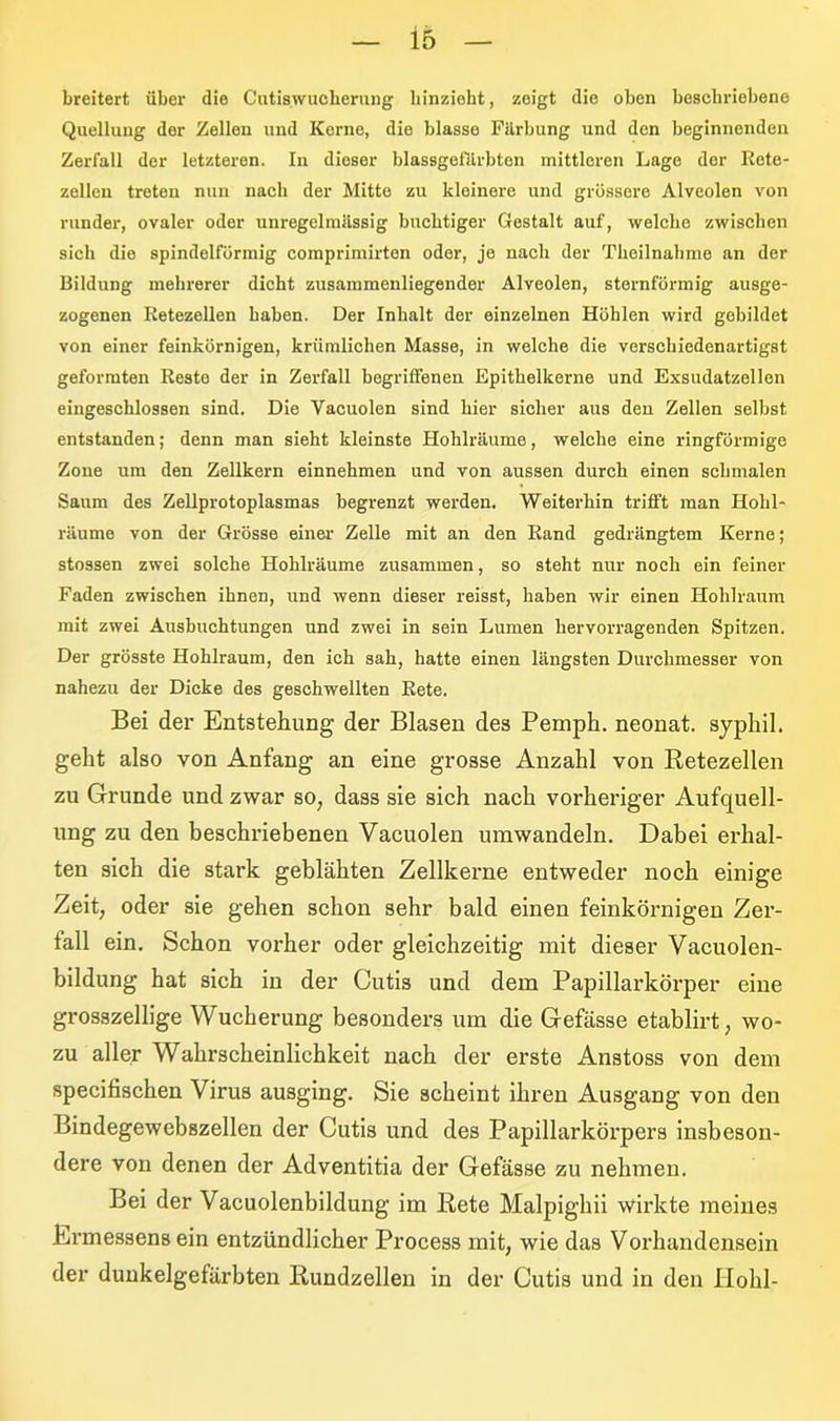 breitert über die Cutiswucherung hinziebt, zeigt die oben beschriebene Quellung der Zellen und Kerne, die blasse Färbung und den beginnenden Zerfall der letzteren. In dioser blassgefürbten mittleren Lage der Rete- zellen treten nun nach der Mitte zu kleinere und grössere Alveolen von runder, ovaler oder unregelmässig buchtiger Gestalt auf, welche zwischen sich die spindolfürmig comprimirten oder, je nacli der Theilnahme an der Bildung mehrerer dicht zusammenliegender Alveolen, sternförmig ausge- zogenen Retezellen haben. Der Inhalt der einzelnen Höhlen wird gebildet von einer feinkörnigen, krümlichen Masse, in welche die verschiedenartigst geformten Reste der in Zerfall begriffenen Epithelkerne und Exsudatzellen eingeschlossen sind. Die Vacuolen sind hier sicher aus den Zellen selbst entstanden; denn man sieht kleinste Hohlräume, welche eine ringförmige Zone um den Zellkern einnehmen und von aussen durch einen schmalen Saum des Zellprotoplasmas begrenzt werden. Weiterhin trifft man Ilolil- räume von der Grösse einer Zelle mit an den Rand gedrängtem Kerne; stossen zwei solche Hohlräume zusammen, so steht nur noch ein feiner Faden zwischen ihnen, und wenn dieser reisst, haben wir einen Hohlraum mit zwei Ausbuchtungen und zwei in sein Lumen hervorragenden Spitzen. Der grösste Hohlraum, den ich sah, hatte einen längsten Durchmesser von nahezu der Dicke des geschwellten Rete. Bei der Entstehung der Blasen des Pemph. neonat, syphil. geht also von Anfang an eine grosse Anzahl von Retezellen zu Grunde und zwar so, dass sie sich nach vorheriger Aufquell- ung zu den beschriebenen Vacuolen umwandeln. Dabei erhal- ten sich die stark geblähten Zellkerne entweder noch einige Zeit, oder sie gehen schon sehr bald einen feinkörnigen Zer- fall ein. Schon vorher oder gleichzeitig mit dieser Vacuolen- bildung hat sich in der Cutis und dem Papillarkörper eine grosszellige Wucherung besonders um die Gefässe etablirt, wo- zu aller Wahrscheinlichkeit nach der erste Anstoss von dem specifischen Virus ausging. Sie scheint ihren Ausgang von den Bindegewebszellen der Cutis und des Papillarkörpers insbeson- dere von denen der Adventitia der Gefässe zu nehmen. Bei der Vacuolenbildung im Rete Malpighii wirkte meines Ermessens ein entzündlicher Process mit, wie das Vorhandensein der dunkelgefärbten Rundzellen in der Cutis und in den Hohl-