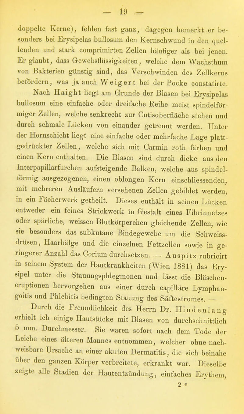 doppelte Kerne), fehlen fast ganz, dagegen bemerkt er be- sonders bei Erysipelas bnllosum den Kernschwund in den quel- lenden und stark comprimirten Zellen häufiger als bei jenen. Er glaubt, dass Gewebsflüssigkeiten, welche dem Wachsthum von Bakterien günstig sind, das Verschwinden des Zellkerns befördern, was ja auch Weigert bei der Pocke constatirte. iS ach II ai gilt liegt am Grunde der Blasen bei Erysipelas bullosum eine einfache oder dreifache Reihe meist spindelför- miger Zellen, welche senkrecht zur Cutisoberfläche stehen und durch schmale Lücken von einander getrennt werden. Unter der Hornschicht liegt eine einfache oder mehrfache Lage platt- gedrückter Zellen, welche sich mit Carmin roth färben und einen Kern enthalten. Die Blasen sind durch dicke aus den Interpapillarfurchen aufsteigende Balken, welche aus spindel- förmig ausgezogenen, einen oblongen Kern einschliessenden, mit mehreren Ausläufern versehenen Zellen gebildet werden, in ein Fächerwerk getheilt. Dieses enthält in seinen Lücken entweder ein feines Strickwerk in Gestalt eines Fibrinnetzes oder spärliche, weissen Blutkörperchen gleichende Zellen, wie sie besonders das subkutane Bindegewebe um die Schweiss- diüsen, Haarbälge und die einzelnen Fettzellen sowie in ge- ringerer Anzahl das Corium durchsetzen. — Auspitz rubricirt in seinem System der Hautkrankheiten (Wien 1881) das Ery- sipel unter die Stauungsphlegmonen und lässt die Bläschen- eruptionen hervorgehen aus einer durch capilläre Lymphan- goitis und Phlebitis bedingten Stauung des Säftestromes. — Durch die Freundlichkeit des Herrn Dr. Hindenlang ei hielt ich einige Hautstücke mit Blasen von durchschnittlich 5 mm. Durchmesser. Sie waren sofort nach dem Tode der Leiche eines älteren Mannes entnommen, welcher ohne nach- weisbare Ursache an einer akuten Dermatitis, die sich beinahe über den ganzen Körper verbreitete, erkrankt war. Dieselbe zeigte alle Stadien der Hautentzündung, einfaches Erythem, 2 *