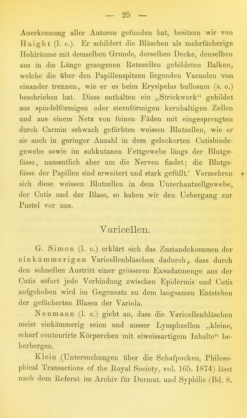 Anerkennung aller Autoren gefunden hat, besitzen wir von Hai gilt (1. c.). Er schildert die Bläschen als mchrfächerige Hohlräume mit demselben Grunde, derselben Decke, denselben aus in die Länge gezogenen Retezellen gebildeten Balken, welche die über den Papillenspitzen liegenden Vacuolen von einander trennen, wie er es beim Erysipelas bullosum (s. o.) beschrieben hat. Diese enthalten ein „Strickwerk“ gebildet aus spindelförmigen oder sternförmigen kernhaltigen Zellen und aus einem Netz von feinen Fäden mit eingesprengten durch Carmin schwach gefärbten weissen Blutzellen, wie er sie auch in geringer Anzahl in dem gelockerten Cutisbinde- gewebe sowie im subkutanen Fettgewebe längs der Blutge- fässe, namentlich aber um die Nerven findet; die Blutge- fässe der Papillen sind erweitert und stark gefüllt.’ Vermehren sich diese weissen Blutzellen in dem Unterhautzellgewebe, der Cutis und der Blase, so haben wir den Uebergang zur Pustel vor uns. Y aricellen. G. Simon (1. c.) erklärt sich das Zustandekommen der einkämmerigen Varicellenbläschen dadurch, dass durch den schnellen Austritt einer grösseren Exsudatmenge aus der Cutis sofort jede Verbindung zwischen Epidermis und Cutis aufgehoben wird im Gegensatz zu dem langsamen Entstehen der gefächerten Blasen der Variola. Neumann (1. c.) giebt an, dass die Varicellenbläschen meist einkämmerig seien und ausser Lymphzellen „kleine, scharf contourirte Körperchen mit eiweissartigem Inhalte“ be- herbergen. Klein (Untersuchungen über die Schafpocken, Philoso- phical Transactions of the Royal Society, vol. 165. 1874) lässt nach dem Referat im Archiv für Dermat. und Syphilis (Bd. 8.