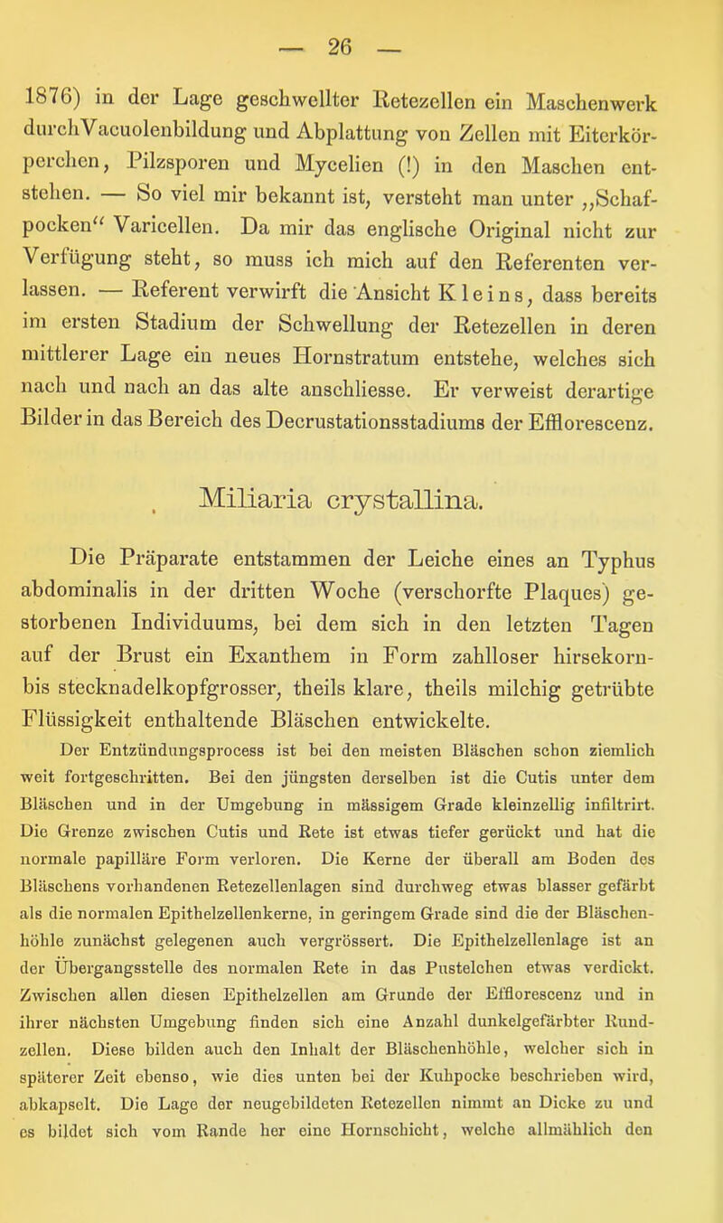 1876) in der Lage geschwellter Retezcllcn ein Maschenwerk durchVacuolenbildung und Abplattung von Zellen mit Eiterkör- perchen, .Pilzsporen und Mycelien (!) in den Maschen ent- stehen. bo viel mir bekannt ist, versteht man unter ,,bchaf- pocken“ Varicellen. Da mir das englische Original nicht zur Verfügung steht, so muss ich mich auf den Referenten ver- lassen. Referent verwirft die Ansicht Kleins, dass bereits im ersten Stadium der Schwellung der Retezellen in deren mittlerer Lage ein neues Hornstratum entstehe, welches sich nach und nach an das alte anschliesse. Er verweist derartige Bilder in das Bereich des Decrustationsstadiums der Efflorescenz. Miliaria crystallina. Die Präparate entstammen der Leiche eines an Typhus abdominalis in der dritten Woche (verschorfte Plaques) ge- storbenen Individuums, bei dem sich in den letzten Tagen auf der Brust ein Exanthem in Form zahlloser hirsekorn- bis stecknadelkopfgrosser, theils klare, theils milchig getrübte Flüssigkeit enthaltende Bläschen entwickelte. Der Entzündungsprocess ist bei den meisten Bläschen schon ziemlich weit fortgeschritten. Bei den jüngsten derselben ist die Cutis unter dem Bläschen und in der Umgebung in massigem Grade kleinzellig infiltrirt. Die Grenze zwischen Cutis und Rete ist etwas tiefer gerückt und hat die normale papilläre Form verloren. Die Kerne der überall am Boden des Bläschens vorhandenen Retezellenlagen sind durchweg etwas blasser gefärbt als die normalen Epithelzellenkerne, in geringem Grade sind die der Bläschen- höhle zunächst gelegenen auch vergrössert. Die Epithelzellenlage ist an der Übergangsstelle des normalen Rete in das Pustelchen etwas verdickt. Zwischen allen diesen Epithelzellen am Grunde der Efflorescenz und in ihrer nächsten Umgebung finden sich eine Anzahl dunkelgefärbter Rund- zellen. Diese bilden auch den Inhalt der Bläschenhöhle, welcher sich in späterer Zeit ebenso, wie dies unten bei der Kuhpocke beschrieben wird, abkapselt. Die Lage der neugebildetcn Retezellen nimmt au Dicke zu und es bildet sich vom Rande her eine Hornschicht, welche allmählich den
