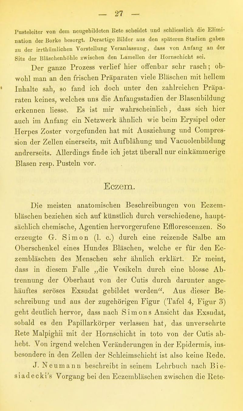 Pusteleiter von dem nougobildoton lveto sclieidet und scblicsslicb die Llimt nation der Borko besorgt. Derartige Bilder aus den späteren Stadion gaben zu der irrtümlichen Vorstellung Veranlassung, dass von Anfang an der Sitz dor Bläschenhölilo zwischen den Lamellen der Hornschicht, sei. Der ganze Prozess verlief hier offenbar sehr rasch; ob- wohl man an den frischen Präparaten viele Bläschen mit hellem ' Inhalte sah, so fand ich doch unter den zahlreichen Präpa- raten keines, welches uns die Anfangsstadien der Blasenbildung erkennen Hesse. Es ist mir wahrscheinlich, dass sich hier auch im Anfang ein Netzwerk ähnlich wie beim Erysipel oder Herpes Zoster vorgefunden hat mit Ausziehung und Compres- sion der Zellen einerseits, mit Aufblähung und Vacuolenbildung andrerseits. Allerdings finde ich jetzt überall nur einkäminerige Blasen resp. Pusteln vor. Eczem. Die meisten anatomischen Beschreibungen von Eczem- bläschen beziehen sich auf künstlich durch verschiedene, haupt- sächlich chemische, Agentien hervorgerufene Efllorescenzen. So erzeugte G. Simon (1. c.) durch eine reizende Salbe am Oberschenkel eines Hundes Bläschen, welche er für den Ec- zembläschen des Menschen sehr ähnlich erklärt. Er meint, dass in diesem Falle „die Vesikeln durch eine blosse Ab- trennung der Oberhaut von der Cutis durch darunter ange- häuftes seröses Exsudat gebildet werden“. Aus dieser Be- schreibung und aus der zugehörigen Figur (Tafel 4, Figur 3) geht deutlich hervor, dass nach Simons Ansicht das Exsudat, sobald es den Papillarkörper verlassen hat, das unversehrte Rete Malpighii mit der Hornschicht in toto von der Cutis ab- hebt. Von irgend welchen Veränderungen in der Epidermis, ins- besondere in den Zellen der Schleimschicht ist also keine Rede. J. Neu mann beschreibt in seinem Lehrbuch nach Bie- siadecki’s Vorgang bei den Eczembläschen zwischen die Rete-