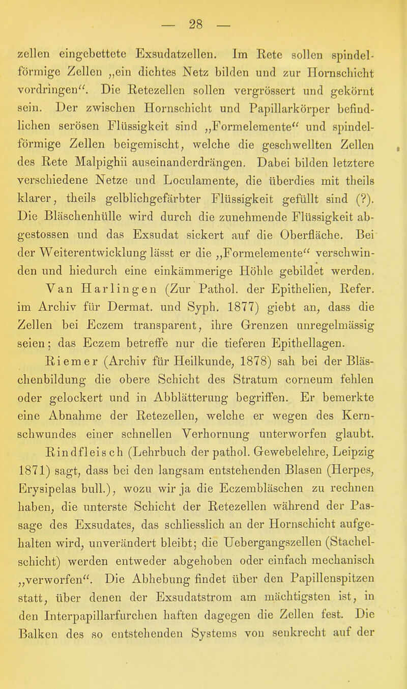 zellen eingebettete Exsudatzellen. Im Rete sollen spindel- förmige Zellen „ein dichtes Netz bilden und zur Ilornscliieht Vordringen“. Die Retezellcn sollen vergrössert und gekörnt sein. Der zwischen Hornsehicht und Papillarkörper befind- lichen serösen Flüssigkeit sind „Formelemente“ und spindel- förmige Zellen beigemischt, welche die geschwellten Zellen des Rete Malpighii auseinanderdrängen. Dabei bilden letztere verschiedene Netze und Loculamente, die überdies mit theils klarer, theils gelblichgefärbter Flüssigkeit gefüllt sind (?). Die Bläschenhülle wird durch die zunehmende Flüssigkeit ab- gestossen und das Exsudat sickert auf die Oberfläche. Bei der Weiterentwicklung lässt er die „Formelemente“ verschwin- den und hiedurch eine einkämmerige Höhle gebildet werden. Van Harlingen (Zur Pathol. der Epithelien, Refer. im Archiv für Dermat. und Syph. 1877) giebt an, dass die Zellen bei Eczem transparent, ihre Grenzen unregelmässig seien; das Eczem betreffe nur die tieferen Epithellagen. Riemer (Archiv für Heilkunde, 1878) sah bei der Bläs- ehenbildung die obere Schicht des Stratum corneum fehlen oder gelockert und in Abblätterung begriffen. Er bemerkte eine Abnahme der Retezellen, welche er wegen des Kern- sehwundes einer schnellen Verhornung unterworfen glaubt. Rindfleisch (Lehrbuch der pathol. Gewebelehre, Leipzig 1871) sagt, dass bei den langsam entstehenden Blasen (Herpes, Erysipelas bull.), wozu wir ja die Eczembläschen zu rechnen haben, die unterste Schicht der Retezellen während der Pas- sage des Exsudates, das schliesslich an der Hornschicht aufge- halten wird, unverändert bleibt; die Uebergangszellen (Stachel- schicht) werden entweder abgehoben oder einfach mechanisch „verworfen“. Die Abhebung findet über den Papillenspitzen statt, über denen der Exsudatstrom am mächtigsten ist, in den Interpapillarfurchen haften dagegen die Zellen fest. Die Balken des so entstehenden Systems von senkrecht auf der